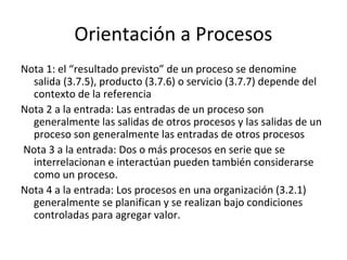 Orientación a Procesos
Nota 1: el “resultado previsto” de un proceso se denomine
salida (3.7.5), producto (3.7.6) o servicio (3.7.7) depende del
contexto de la referencia
Nota 2 a la entrada: Las entradas de un proceso son
generalmente las salidas de otros procesos y las salidas de un
proceso son generalmente las entradas de otros procesos
Nota 3 a la entrada: Dos o más procesos en serie que se
interrelacionan e interactúan pueden también considerarse
como un proceso.
Nota 4 a la entrada: Los procesos en una organización (3.2.1)
generalmente se planifican y se realizan bajo condiciones
controladas para agregar valor.
 