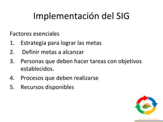 Implementación del SIG
Factores esenciales
1. Estrategia para lograr las metas
2. Definir metas a alcanzar
3. Personas que deben hacer tareas con objetivos
establecidos.
4. Procesos que deben realizarse
5. Recursos disponibles
 