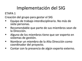 Implementación del SIG
ETAPA 1
Creación del grupo para gestar el SIG
• Equipo de trabajo interdisciplinario. No más de
siete personas.
• Recomendable que parte de sus miembros sean de
la Dirección.
• Alguno de los miembros tiene que ser experto en
sistemas de gestión.
• Nombrar un miembro de la Alta Dirección como
coordinador del proyecto.
• Contar con la presencia de algún experto externo.
 