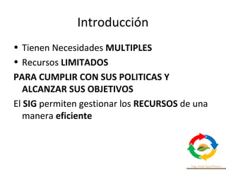 Introducción
• Tienen Necesidades MULTIPLES
• Recursos LIMITADOS
PARA CUMPLIR CON SUS POLITICAS Y
ALCANZAR SUS OBJETIVOS
El SIG permiten gestionar los RECURSOS de una
manera eficiente
 
