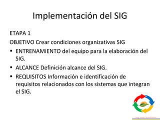 Implementación del SIG
ETAPA 1
OBJETIVO Crear condiciones organizativas SIG
• ENTRENAMIENTO del equipo para la elaboración del
SIG.
• ALCANCE Definición alcance del SIG.
• REQUISITOS Información e identificación de
requisitos relacionados con los sistemas que integran
el SIG.
 