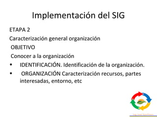 Implementación del SIG
ETAPA 2
Caracterización general organización
OBJETIVO
Conocer a la organización
• IDENTIFICACIÓN. Identificación de la organización.
• ORGANIZACIÓN Caracterización recursos, partes
interesadas, entorno, etc
 