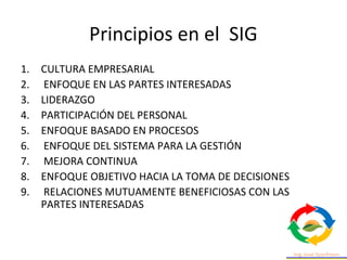 Principios en el SIG
1. CULTURA EMPRESARIAL
2. ENFOQUE EN LAS PARTES INTERESADAS
3. LIDERAZGO
4. PARTICIPACIÓN DEL PERSONAL
5. ENFOQUE BASADO EN PROCESOS
6. ENFOQUE DEL SISTEMA PARA LA GESTIÓN
7. MEJORA CONTINUA
8. ENFOQUE OBJETIVO HACIA LA TOMA DE DECISIONES
9. RELACIONES MUTUAMENTE BENEFICIOSAS CON LAS
PARTES INTERESADAS
 