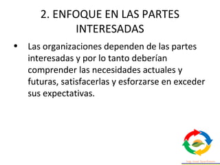 2. ENFOQUE EN LAS PARTES
INTERESADAS
• Las organizaciones dependen de las partes
interesadas y por lo tanto deberían
comprender las necesidades actuales y
futuras, satisfacerlas y esforzarse en exceder
sus expectativas.
 