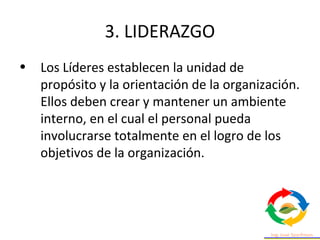 3. LIDERAZGO
• Los Líderes establecen la unidad de
propósito y la orientación de la organización.
Ellos deben crear y mantener un ambiente
interno, en el cual el personal pueda
involucrarse totalmente en el logro de los
objetivos de la organización.
 