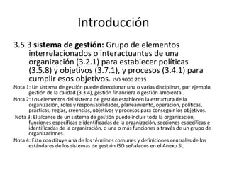 Introducción
3.5.3 sistema de gestión: Grupo de elementos
interrelacionados o interactuantes de una
organización (3.2.1) para establecer políticas
(3.5.8) y objetivos (3.7.1), y procesos (3.4.1) para
cumplir esos objetivos. ISO 9000:2015
Nota 1: Un sistema de gestión puede direccionar una o varias disciplinas, por ejemplo,
gestión de la calidad (3.3.4), gestión financiera o gestión ambiental.
Nota 2: Los elementos del sistema de gestión establecen la estructura de la
organización, roles y responsabilidades, planeamiento, operación, políticas,
prácticas, reglas, creencias, objetivos y procesos para conseguir los objetivos.
Nota 3: El alcance de un sistema de gestión puede incluir toda la organización,
funciones específicas e identificadas de la organización, secciones específicas e
identificadas de la organización, o una o más funciones a través de un grupo de
organizaciones.
Nota 4: Esto constituye una de los términos comunes y definiciones centrales de los
estándares de los sistemas de gestión ISO señalados en el Anexo SL
 