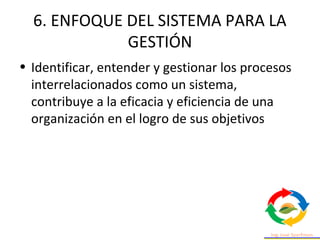 6. ENFOQUE DEL SISTEMA PARA LA
GESTIÓN
• Identificar, entender y gestionar los procesos
interrelacionados como un sistema,
contribuye a la eficacia y eficiencia de una
organización en el logro de sus objetivos
 