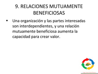 9. RELACIONES MUTUAMENTE
BENEFICIOSAS
• Una organización y las partes interesadas
son interdependientes, y una relación
mutuamente beneficiosa aumenta la
capacidad para crear valor.
 