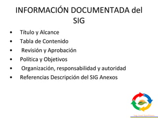 • Título y Alcance
• Tabla de Contenido
• Revisión y Aprobación
• Política y Objetivos
• Organización, responsabilidad y autoridad
• Referencias Descripción del SIG Anexos
INFORMACIÓN DOCUMENTADA del
SIG
 