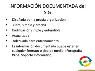 INFORMACIÓN DOCUMENTADA del
SIG
• Diseñada por la propia organización
• Clara, simple y precisa
• Codificación simple y entendible
• Actualizada
• Adecuada para entrenamiento
• La información documentada puede estar en
cualquier formato o tipo de medio. (Fotografía
Papel Soporte Informático)
 