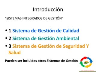 Introducción
“SISTEMAS INTEGRADOS DE GESTIÓN”
• 1 Sistema de Gestión de Calidad
• 2 Sistema de Gestión Ambiental
• 3 Sistema de Gestión de Seguridad Y
Salud
Pueden ser incluidos otros Sistemas de Gestión
 