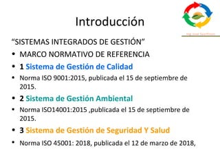 Introducción
“SISTEMAS INTEGRADOS DE GESTIÓN”
• MARCO NORMATIVO DE REFERENCIA
• 1 Sistema de Gestión de Calidad
• Norma ISO 9001:2015, publicada el 15 de septiembre de
2015.
• 2 Sistema de Gestión Ambiental
• Norma ISO14001:2015 ,publicada el 15 de septiembre de
2015.
• 3 Sistema de Gestión de Seguridad Y Salud
• Norma ISO 45001: 2018, publicada el 12 de marzo de 2018,
 
