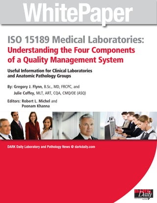 ISO 15189 Medical Laboratories:
Understanding the Four Components
of a Quality Management System
Useful Information for Clinical Laboratories
and Anatomic Pathology Groups

By: Gregory J. Flynn, B.Sc., MD, FRCPC, and
    Julie Coffey, MLT, ART, CQA, CMQ/OE (ASQ)
Editors: Robert L. Michel and
         Poonam Khanna




DARK Daily Laboratory and Pathology News @ darkdaily.com
 