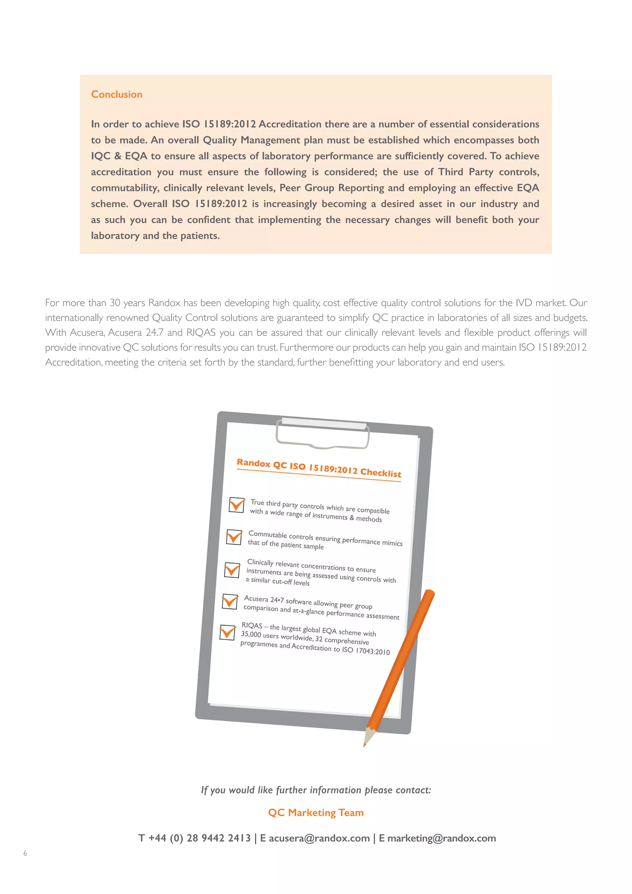 6
For more than 30 years Randox has been developing high quality, cost effective quality control solutions for the IVD market. Our
internationally renowned Quality Control solutions are guaranteed to simplify QC practice in laboratories of all sizes and budgets.
With Acusera, Acusera 24.7 and RIQAS you can be assured that our clinically relevant levels and flexible product offerings will
provide innovative QC solutions for results you can trust.Furthermore our products can help you gain and maintain ISO 15189:2012
Accreditation, meeting the criteria set forth by the standard, further benefitting your laboratory and end users.
Conclusion
In order to achieve ISO 15189:2012 Accreditation there are a number of essential considerations
to be made. An overall Quality Management plan must be established which encompasses both
IQC & EQA to ensure all aspects of laboratory performance are sufficiently covered. To achieve
accreditation you must ensure the following is considered; the use of Third Party controls,
commutability, clinically relevant levels, Peer Group Reporting and employing an effective EQA
scheme. Overall ISO 15189:2012 is increasingly becoming a desired asset in our industry and
as such you can be confident that implementing the necessary changes will benefit both your
laboratory and the patients.
If you would like further information please contact:
QC Marketing Team
T +44 (0) 28 9442 2413 | E acusera@randox.com | E marketing@randox.com
 
