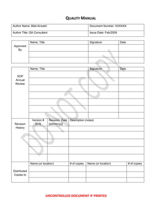 QUALITY MANUAL
Author Name: Bilal Al-kadri                                 Document Number: XXXXXX

Author Title: QA Consultant                                 Issue Date: Feb/2009


              Name, Title                                   Signature              Date
Approved
   By




              Name, Title                                   Signature              Date

   SOP
  Annual
  Review




               Version #      Revision Date Description (notes)
 Revision        [0.0]        [dd/mm/yy]
  History




              Name (or location)             # of copies   Name (or location)             # of copies

Distributed
Copies to




                            UNCONTROLLED DOCUMENT IF PRINTED
 