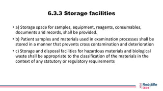 6.3.3 Storage facilities
• a) Storage space for samples, equipment, reagents, consumables,
documents and records, shall be...