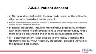7.2.4.3 Patient consent
• a) The laboratory shall obtain the informed consent of the patient for
all procedures carried ou...