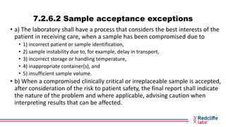 7.2.6.2 Sample acceptance exceptions
• a) The laboratory shall have a process that considers the best interests of the
pat...