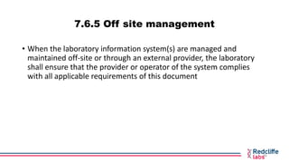 7.6.5 Off site management
• When the laboratory information system(s) are managed and
maintained off-site or through an ex...