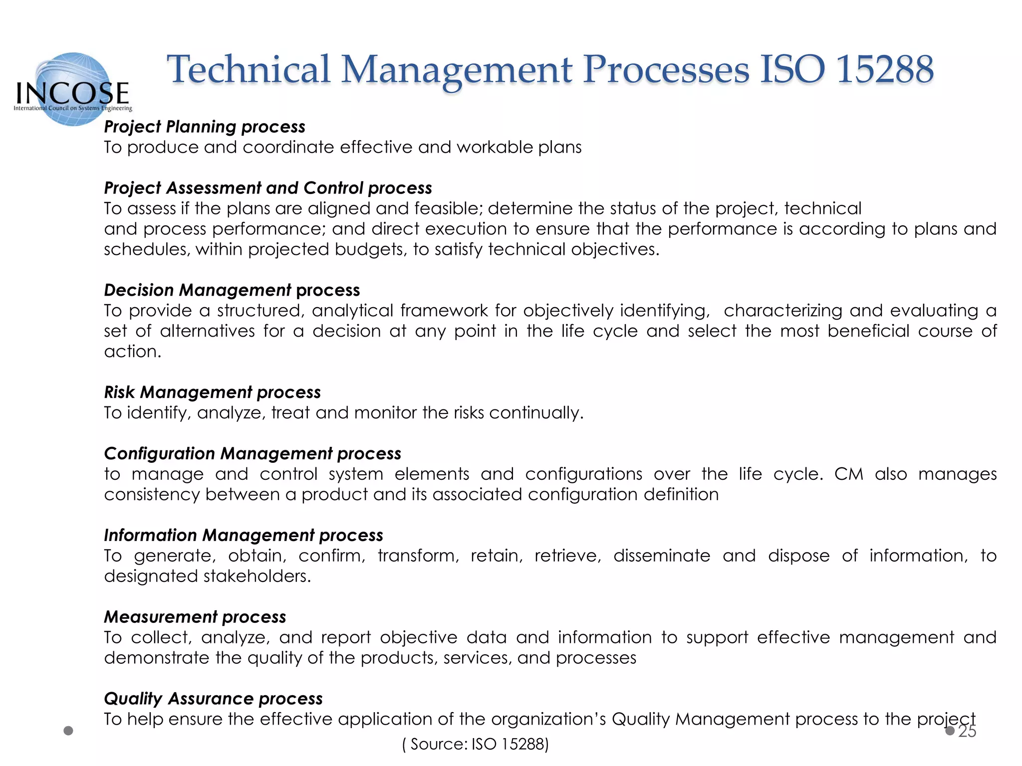 Technical Management Processes ISO 15288
25
Project Planning process
To produce and coordinate effective and workable plans
Project Assessment and Control process
To assess if the plans are aligned and feasible; determine the status of the project, technical
and process performance; and direct execution to ensure that the performance is according to plans and
schedules, within projected budgets, to satisfy technical objectives.
Decision Management process
To provide a structured, analytical framework for objectively identifying, characterizing and evaluating a
set of alternatives for a decision at any point in the life cycle and select the most beneficial course of
action.
Risk Management process
To identify, analyze, treat and monitor the risks continually.
Configuration Management process
to manage and control system elements and configurations over the life cycle. CM also manages
consistency between a product and its associated configuration definition
Information Management process
To generate, obtain, confirm, transform, retain, retrieve, disseminate and dispose of information, to
designated stakeholders.
Measurement process
To collect, analyze, and report objective data and information to support effective management and
demonstrate the quality of the products, services, and processes
Quality Assurance process
To help ensure the effective application of the organization’s Quality Management process to the project
( Source: ISO 15288)
 