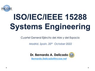 ISO/IEC/IEEE 15288
Systems Engineering
Cuartel General Ejército del Aire y del Espacio
Madrid, Spain, 20th October 2022
Dr. Bernardo A. Delicado
Bernardo.Delicado@incose.net
 