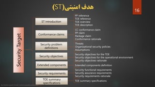 ‫امنیتی‬ ‫هدف‬(ST)
SecurityTarget ST introduction
Conformance claims
Security problem
definitions
Extended components
Security objectives
Security requirements
PP reference
TOE reference
TOE overview
TOE description
CC conformance claim
PP claim
Package claim
Conformance rationale
Threats
Organizational security policies
Assumptions
Security objectives for the TOE
Security objectives for the operational environment
Security objectives rationale
Extended components definition
Security functional requirements
Security assurance requirements
Security requirements rationale
TOE summary
specifications
TOE summary specifications
16
By Mahdi sayad | Email: mehdi.sayad@yahoo.com
 