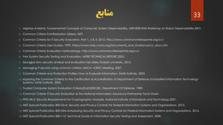 ‫منابع‬
1) Algirdas Avizienis, Fundamental Concepts of Computer System Dependability, ARP/IEEE-RAS Workshop on Robot Dependability,2001.
2) Common Criteria Familiarization (slides), NIST.
3) Common Criteria for IT Security Evaluation, Part 1, 2 & 3, 2012. http://www.commoncriteriaportal.org/cc/
4) Common Criteria User Guides, 1999. https://www.niap-ccevs.org/Documents_and_Guidance/cc_docs.cfm
5) Common Criteria Evaluation methodology, http://www.commoncriteriaportal.org/cc/
6) FAA System Security Testing and Evaluation, MITRE TECHNICAL REPORT,2003.
7) Seungjoo Kim, security analysis and evaluation lab slides, Korean university. 2012.
8) Managing IT security using common criteria, ISACA –CETIC Meeting, 2007.
9) Common Criteria and Protection Profiles: How to Evaluate Information, SANS Institute, 2003.
10) Applying the Common Criteria to the Certification & Accreditation of Department of Defense Unclassified Information Technology
Systems, SANS Institute, 2003.
11) Trusted Computer System Evaluation Criteria(DoD5200.28), Department Of Defense, 1985.
12) Common Criteria IT Security Evaluation & the National Information Assurance Partnership Facts Sheet.
13) FIPS140-2: Security Requirements For Cryptographic Modules, National Institute of Standards and Technology,2001.
14) NIST Special Publication 800-53.r4: Security and Privacy Controls for Federal Information Systems and Organizations, 2013.
15) NIST Special Publication 800-53A.r4:Assessing Security and Privacy Controls for Federal Information Systems and Organizations, 2014.
16) NIST Special Publication 800-115: Technical Guide to Information Security Testing and Assessment, 2008.
33
 