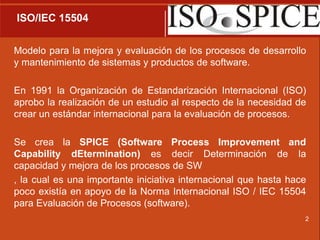 2 ISO/IEC 15504Modelo para la mejora y evaluación de los procesos de desarrollo y mantenimiento de sistemas y productos de software.En 1991 la Organización de Estandarización Internacional (ISO) aprobo la realización de un estudio al respecto de la necesidad de crear un estándar internacional para la evaluación de procesos.Se crea la SPICE (Software ProcessImprovement and CapabilitydEtermination) es decir Determinación de la capacidad y mejora de los procesos de SW, la cual es una importante iniciativa internacional que hasta hace poco existía en apoyo de la Norma Internacional ISO / IEC 15504 para Evaluación de Procesos (software). 