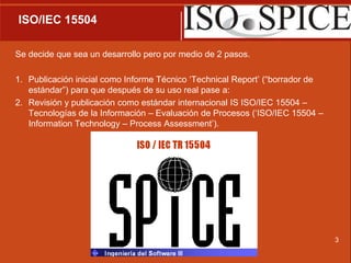  ISO/IEC 15504Se decide que sea un desarrollo pero por medio de 2 pasos.Publicación inicial como Informe Técnico ‘TechnicalReport’ (“borrador de estándar”) para que después de su uso real pase a:Revisión y publicación como estándar internacional IS ISO/IEC 15504 – Tecnologías de la Información – Evaluación de Procesos (‘ISO/IEC 15504 – InformationTechnology – ProcessAssessment’). 3