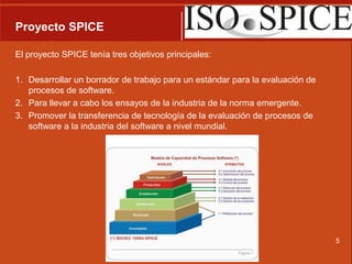 Proyecto SPICEEl proyecto SPICE tenía tres objetivos principales: Desarrollar un borrador de trabajo para un estándar para la evaluación de procesos de software. Para llevar a cabo los ensayos de la industria de la norma emergente.Promover la transferencia de tecnología de la evaluación de procesos de software a la industria del software a nivel mundial.5
