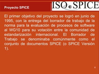 Proyecto SPICEEl primer objetivo del proyecto se logró en junio de 1995, con la entrega del borrador de trabajo de la norma para la evaluación de procesos de software al WG10 para su votación entre la comunidad de estandarización internacional. El Borrador de Trabajo se denominaba comúnmente como el conjunto de documentos SPICE (o SPICE Versión 1).6