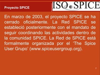 Proyecto SPICEEn marzo de 2003, el proyecto SPICE se ha cerrado oficialmente. La Red SPICE se estableció posteriormente con el mandato de seguir coordinando las actividades dentro de la comunidad SPICE. La Red de SPICE está formalmente organizada por el ‘TheSpiceUser Grupo’ (www.spiceusergroup.org).7