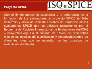 Proyecto SPICECon el fin de apoyar la excelencia y la coherencia de la formación de los evaluadores, el proyecto SPICE también desarrolló y lanzó un Plan de Estudios de formación de los evaluadores SPICE que es utilizado actualmente por el Esquema de Registro Internacional de Evaluadores (IntRSA) – www.intrsa.org. En el capítulo de ‘Roles’ se desarrollan más estos detalles de cualificación y responsabilidades de diferentes roles que se necesitan en los procesos de evaluación y/o mejora.8