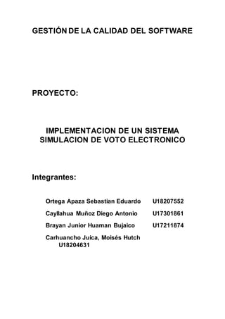 GESTIÓN DE LA CALIDAD DEL SOFTWARE
PROYECTO:
IMPLEMENTACION DE UN SISTEMA
SIMULACION DE VOTO ELECTRONICO
Integrantes:
Ortega Apaza Sebastian Eduardo U18207552
Cayllahua Muñoz Diego Antonio U17301861
Brayan Junior Huaman Bujaico U17211874
Carhuancho Juica, Moisés Hutch
U18204631
 