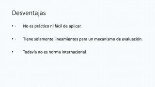 Desventajas
• · No es práctico ni fácil de aplicar.
• · Tiene solamente lineamientos para un mecanismo de evaluación.
• Todavía no es norma internacional
 