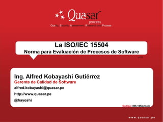 La ISO/IEC 15504
     Norma para Evaluación de Procesos de Software
                                                       v1.0




Ing. Alfred Kobayashi Gutiérrez
Gerente de Calidad de Software
alfred.kobayashi@quasar.pe
http://www.quasar.pe
@hayoshi
                                           Código: 005-10KeyNote
 