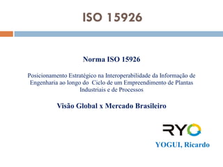 ISO 15926

                     Norma ISO 15926

Posicionamento Estratégico na Interoperabilidade da Informação de
 Engenharia ao longo do Ciclo de um Empreendimento de Plantas
                    Industriais e de Processos

           Visão Global x Mercado Brasileiro




                                                 YOGUI, Ricardo
 