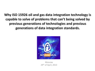 Why ISO 15926 oil and gas data integration technology is
capable to solve of problems that can’t being solved by
previous generations of technologies and previous
generations of data integration standards.
Moscow
29th of April, 2013
 