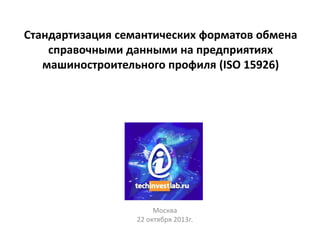 Стандартизация семантических форматов обмена
справочными данными на предприятиях
машиностроительного профиля (ISO 15926)

Москва
22 октября 2013г.

 