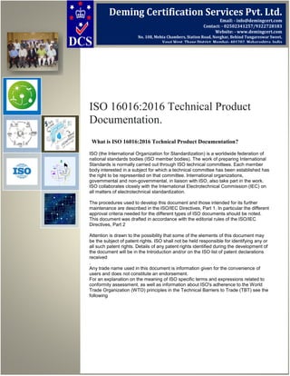 ISO 16016:2016 Technical Product
Documentation.
What is ISO 16016:2016 Technical Product Documentation?
ISO (the International Organization for Standardization) is a worldwide federation of
national standards bodies (ISO member bodies). The work of preparing International
Standards is normally carried out through ISO technical committees. Each member
body interested in a subject for which a technical committee has been established has
the right to be represented on that committee. International organizations,
governmental and non-governmental, in liaison with ISO, also take part in the work.
ISO collaborates closely with the International Electrotechnical Commission (IEC) on
all matters of electrotechnical standardization.
The procedures used to develop this document and those intended for its further
maintenance are described in the ISO/IEC Directives, Part 1. In particular the different
approval criteria needed for the different types of ISO documents should be noted.
This document was drafted in accordance with the editorial rules of the ISO/IEC
Directives, Part 2
Attention is drawn to the possibility that some of the elements of this document may
be the subject of patent rights. ISO shall not be held responsible for identifying any or
all such patent rights. Details of any patent rights identified during the development of
the document will be in the Introduction and/or on the ISO list of patent declarations
received
.
Any trade name used in this document is information given for the convenience of
users and does not constitute an endorsement.
For an explanation on the meaning of ISO specific terms and expressions related to
conformity assessment, as well as information about ISO's adherence to the World
Trade Organization (WTO) principles in the Technical Barriers to Trade (TBT) see the
following
Deming Certification Services Pvt. Ltd.
Email: - info@demingcert.com
Contact: - 02502341257/9322728183
Website: - www.demingcert.com
No. 108, Mehta Chambers, Station Road, Novghar, Behind Tungareswar Sweet,
Vasai West, Thane District, Mumbai- 401202, Maharashtra, India
 