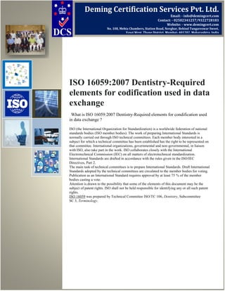 ISO 16059:2007 Dentistry-Required
elements for codification used in data
exchange
What is ISO 16059:2007 Dentistry-Required elements for condification used
in data exchange ?
ISO (the International Organization for Standardization) is a worldwide federation of national
standards bodies (ISO member bodies). The work of preparing International Standards is
normally carried out through ISO technical committees. Each member body interested in a
subject for which a technical committee has been established has the right to be represented on
that committee. International organizations, governmental and non-governmental, in liaison
with ISO, also take part in the work. ISO collaborates closely with the International
Electrotechnical Commission (IEC) on all matters of electrotechnical standardization.
International Standards are drafted in accordance with the rules given in the ISO/IEC
Directives, Part 2.
The main task of technical committees is to prepare International Standards. Draft International
Standards adopted by the technical committees are circulated to the member bodies for voting.
Publication as an International Standard requires approval by at least 75 % of the member
bodies casting a vote.
Attention is drawn to the possibility that some of the elements of this document may be the
subject of patent rights. ISO shall not be held responsible for identifying any or all such patent
rights.
ISO 16059 was prepared by Technical Committee ISO/TC 106, Dentistry, Subcommittee
SC 3, Terminology.
Deming Certification Services Pvt. Ltd.
Email: - info@demingcert.com
Contact: - 02502341257/9322728183
Website: - www.demingcert.com
No. 108, Mehta Chambers, Station Road, Novghar, Behind Tungareswar Sweet,
Vasai West, Thane District, Mumbai- 401202, Maharashtra, India
 
