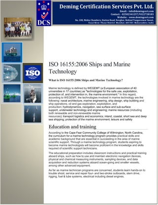 ISO 16155:2006 Ships and Marine
Technology
What is ISO 16155:2006 Ships and Marine Technology?
Marine technology is defined by WEGEMT (a European association of 40
universities in 17 countries) as "technologies for the safe use, exploitation,
protection of, and intervention in, the marine environment." In this regard,
according to WEGEMT, the technologies involved in marine technology are the
following: naval architecture, marine engineering, ship design, ship building and
ship operations; oil and gas exploration, exploitation, and
production; hydrodynamics, navigation, sea surface and sub-surface
support, underwater technology and engineering; marine resources (including
both renewable and non-renewable marine
resources); transport logistics and economics; inland, coastal, short sea and deep
sea shipping; protection of the marine environment; leisure and safety
Education and training
According to the Cape Fear Community College of Wilmington, North Carolina,
the curriculum for a marine technology program provides practical skills and
academic background that are essential in succeeding in the area of marine
scientific support. Through a marine technology program, students aspiring to
become marine technologists will become proficient in the knowledge and skills
required of scientific support technicians.
The educational preparation includes classroom instructions and practical training
aboard ships, such as how to use and maintain electronic navigation devices,
physical and chemical measuring instruments, sampling devices, and data
acquisition and reduction systems aboard ocean-going and smaller vessels,
among other advanced equipment.
As far as marine technician programs are concerned, students learn hands-on to
trouble shoot, service and repair four- and two-stroke outboards, stern drive,
rigging, fuel & lube systems, electrical including diesel engines.
Deming Certification Services Pvt. Ltd.
Email: - info@demingcert.com
Contact: - 02502341257/9322728183
Website: - www.demingcert.com
No. 108, Mehta Chambers, Station Road, Novghar, Behind Tungareswar Sweet,
Vasai West, Thane District, Mumbai- 401202, Maharashtra, India
 