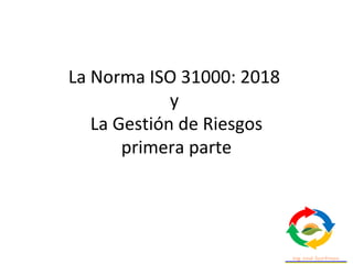 La Norma ISO 31000: 2018
y
La Gestión de Riesgos
primera parte
 