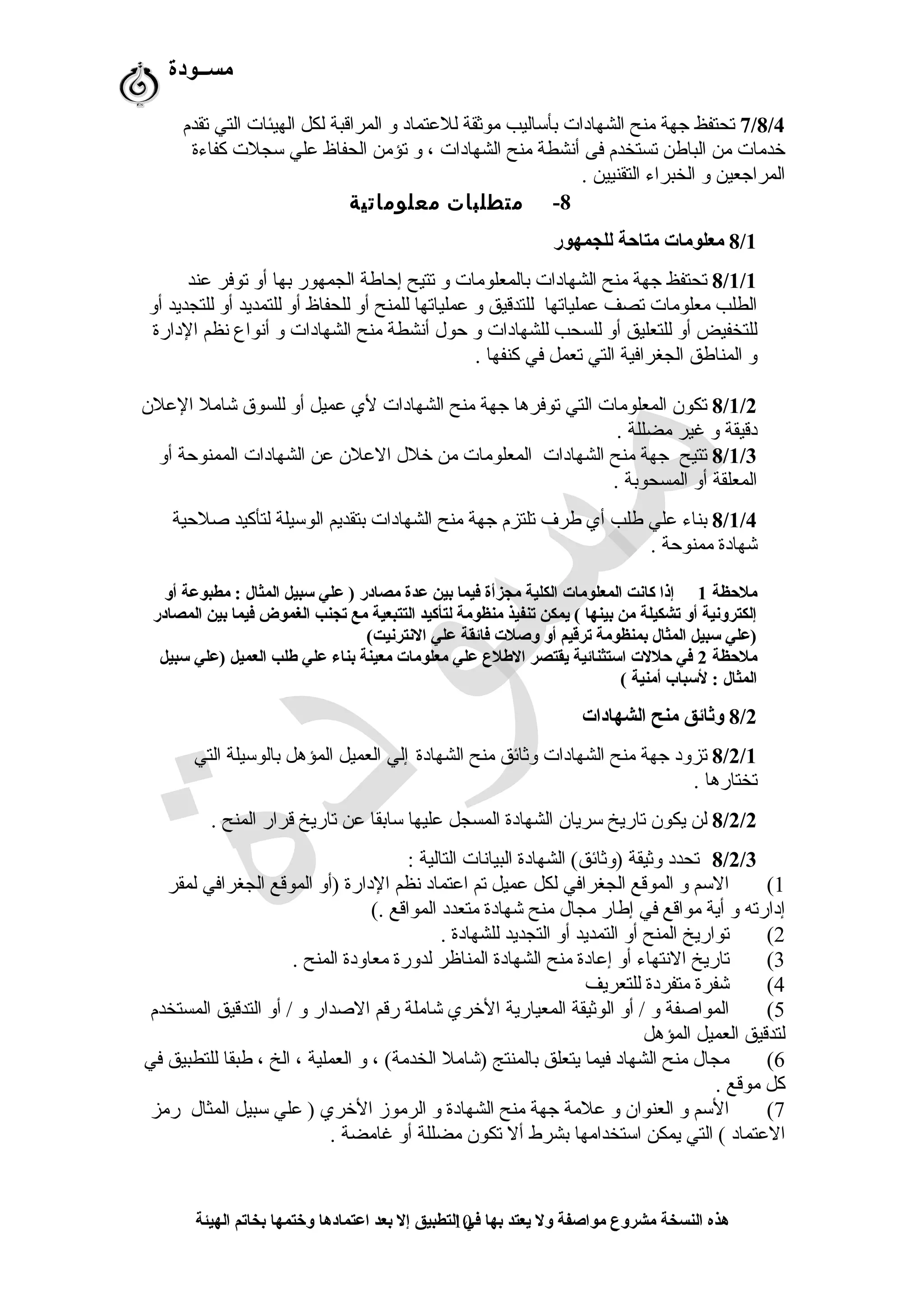 ‫مســودة‬
7/8/4‫تقدم‬ ‫التي‬ ‫الهيئات‬ ‫لكل‬ ‫المراقبة‬ ‫و‬ ‫للعتماد‬ ‫موثقة‬ ‫بأساليب‬ ‫الشهادات‬ ‫منح‬ ‫جهة‬ ‫تحتفظ‬
‫كفاءة‬ ‫سجلت‬ ‫علي‬ ‫الحفاظ‬ ‫تؤمن‬ ‫و‬ ، ‫الشهادات‬ ‫منح‬ ‫أشنشطة‬ ‫فى‬ ‫تستخدم‬ ‫الباطن‬ ‫من‬ ‫خدمات‬
. ‫التقنيين‬ ‫الخبراء‬ ‫و‬ ‫المراجعين‬
8-‫متطلبات‬‫معلوماتية‬
8/1‫للجمهور‬ ‫متاظحة‬ ‫معلومات‬
8/1/1‫عند‬ ‫توفر‬ ‫أو‬ ‫بها‬ ‫الجمهور‬ ‫إحاطة‬ ‫تتيح‬ ‫و‬ ‫بالمعلومات‬ ‫الشهادات‬ ‫منح‬ ‫جهة‬ ‫تحتفظ‬
‫أو‬ ‫للتجديد‬ ‫أو‬ ‫للتمديد‬ ‫أو‬ ‫للحفاظ‬ ‫أو‬ ‫للمنح‬ ‫عملياتها‬ ‫و‬ ‫للتدقيق‬ ‫عملياتها‬ ‫تصف‬ ‫معلومات‬ ‫الطلب‬
‫الدارة‬ ‫شنظم‬ ‫أشنواع‬ ‫و‬ ‫الشهادات‬ ‫منح‬ ‫أشنشطة‬ ‫حول‬ ‫و‬ ‫للشهادات‬ ‫للسحب‬ ‫أو‬ ‫للتعليق‬ ‫أو‬ ‫للتخفيض‬
. ‫كنفها‬ ‫في‬ ‫تعمل‬ ‫التي‬ ‫الجغرافية‬ ‫المناطق‬ ‫و‬
8/1/2‫العلن‬ ‫شامل‬ ‫للسوق‬ ‫أو‬ ‫عميل‬ ‫لي‬ ‫الشهادات‬ ‫منح‬ ‫جهة‬ ‫توفرها‬ ‫التي‬ ‫المعلومات‬ ‫تكون‬
. ‫مضللة‬ ‫غير‬ ‫و‬ ‫دقيقة‬
8/1/3‫أو‬ ‫الممنوحة‬ ‫الشهادات‬ ‫عن‬ ‫العلن‬ ‫خلل‬ ‫من‬ ‫المعلومات‬ ‫الشهادات‬ ‫منح‬ ‫جهة‬ ‫تتيح‬
. ‫المسحوبة‬ ‫أو‬ ‫المعلقة‬
8/1/4‫صلحية‬ ‫لتأكيد‬ ‫الوسيلة‬ ‫بتقديم‬ ‫الشهادات‬ ‫منح‬ ‫جهة‬ ‫تلتزم‬ ‫طر ف‬ ‫أي‬ ‫طلب‬ ‫علي‬ ‫بناء‬
. ‫ممنوحة‬ ‫شهادة‬
‫ملظحظة‬1‫أو‬ ‫مطبوعة‬ : ‫المثال‬ ‫سبيل‬ ‫علي‬ ) ‫مصادر‬ ‫عدة‬ ‫بين‬ ‫فيما‬ ‫مجزأة‬ ‫الكلية‬ ‫المعلومات‬ ‫كانت‬ ‫إذا‬
‫المصادر‬ ‫بين‬ ‫فيما‬ ‫الغموض‬ ‫تجنب‬ ‫مع‬ ‫التتبعية‬ ‫لتأكيد‬ ‫منظومة‬ ‫تنفيذ‬ ‫يمكن‬ ( ‫بينها‬ ‫من‬ ‫تشكيلة‬ ‫أو‬ ‫إلكترونية‬
(‫النترنيت‬ ‫علي‬ ‫فائقة‬ ‫وصلت‬ ‫أو‬ ‫ترقيم‬ ‫بمنظومة‬ ‫المثال‬ ‫سبيل‬ ‫)علي‬
‫ملظحظة‬2‫سبيل‬ ‫)علي‬ ‫العميل‬ ‫طلب‬ ‫علي‬ ‫بناء‬ ‫معينة‬ ‫معلومات‬ ‫علي‬ ‫الطلع‬ ‫يقتصر‬ ‫استثنائية‬ ‫ظحللت‬ ‫في‬
( ‫أمنية‬ ‫لسباب‬ : ‫المثال‬
8/2‫الشهادات‬ ‫منح‬ ‫وثائق‬
8/2/1‫الشهادة‬ ‫منح‬ ‫وثائق‬ ‫الشهادات‬ ‫منح‬ ‫جهة‬ ‫تزود‬‫التي‬ ‫بالوسيلة‬ ‫المؤهل‬ ‫العميل‬ ‫إلي‬
. ‫تختارها‬
8/2/2. ‫المنح‬ ‫قرار‬ ‫تاريخ‬ ‫عن‬ ‫سابقا‬ ‫عليها‬ ‫المسجل‬ ‫الشهادة‬ ‫سريان‬ ‫تاريخ‬ ‫يكون‬ ‫لن‬
8/2/3: ‫التالية‬ ‫البياشنات‬ ‫الشهادة‬ (‫)وثائق‬ ‫وثيقة‬ ‫تحدد‬
1(‫لمقر‬ ‫الجغرافي‬ ‫الموقع‬ ‫)أو‬ ‫الدارة‬ ‫شنظم‬ ‫اعتماد‬ ‫تم‬ ‫عميل‬ ‫لكل‬ ‫الجغرافي‬ ‫الموقع‬ ‫و‬ ‫السم‬
(. ‫المواقع‬ ‫متعدد‬ ‫شهادة‬ ‫منح‬ ‫مجال‬ ‫إطار‬ ‫في‬ ‫مواقع‬ ‫أية‬ ‫و‬ ‫إدارته‬
2(. ‫للشهادة‬ ‫التجديد‬ ‫أو‬ ‫التمديد‬ ‫أو‬ ‫المنح‬ ‫تواريخ‬
3(. ‫المنح‬ ‫معاودة‬ ‫لدورة‬ ‫المناظر‬ ‫الشهادة‬ ‫منح‬ ‫إعادة‬ ‫أو‬ ‫الشنتهاء‬ ‫تاريخ‬
4(‫للتعريف‬ ‫متفردة‬ ‫شفرة‬
5(‫المستخدم‬ ‫التدقيق‬ ‫أو‬ / ‫و‬ ‫الصدار‬ ‫رقم‬ ‫شاملة‬ ‫الخري‬ ‫المعيارية‬ ‫الوثيقة‬ ‫أو‬ / ‫و‬ ‫المواصفة‬
‫المؤهل‬ ‫العميل‬ ‫لتدقيق‬
6(‫في‬ ‫للتطبيق‬ ‫طبقا‬ ، ‫الخ‬ ، ‫العملية‬ ‫و‬ ، (‫الخدمة‬ ‫)شامل‬ ‫بالمنتج‬ ‫يتعلق‬ ‫فيما‬ ‫الشهاد‬ ‫منح‬ ‫مجال‬
. ‫موقع‬ ‫كل‬
7(‫رمز‬ ‫المثال‬ ‫سبيل‬ ‫علي‬ ) ‫الخري‬ ‫الرموز‬ ‫و‬ ‫الشهادة‬ ‫منح‬ ‫جهة‬ ‫علمة‬ ‫و‬ ‫العنوان‬ ‫و‬ ‫السم‬
. ‫غامضة‬ ‫أو‬ ‫مضللة‬ ‫تكون‬ ‫أل‬ ‫بشرط‬ ‫استخدامها‬ ‫يمكن‬ ‫التي‬ ( ‫العتماد‬
‫الهيئة‬ ‫بخاتم‬ ‫وختمها‬ ‫اعتمادها‬ ‫بعد‬ ‫إل‬ ‫التطبيق‬ ‫في‬ ‫بها‬ ‫يعتد‬ ‫ول‬ ‫مواصفة‬ ‫مشروع‬ ‫النسخة‬ ‫هذه‬10
 