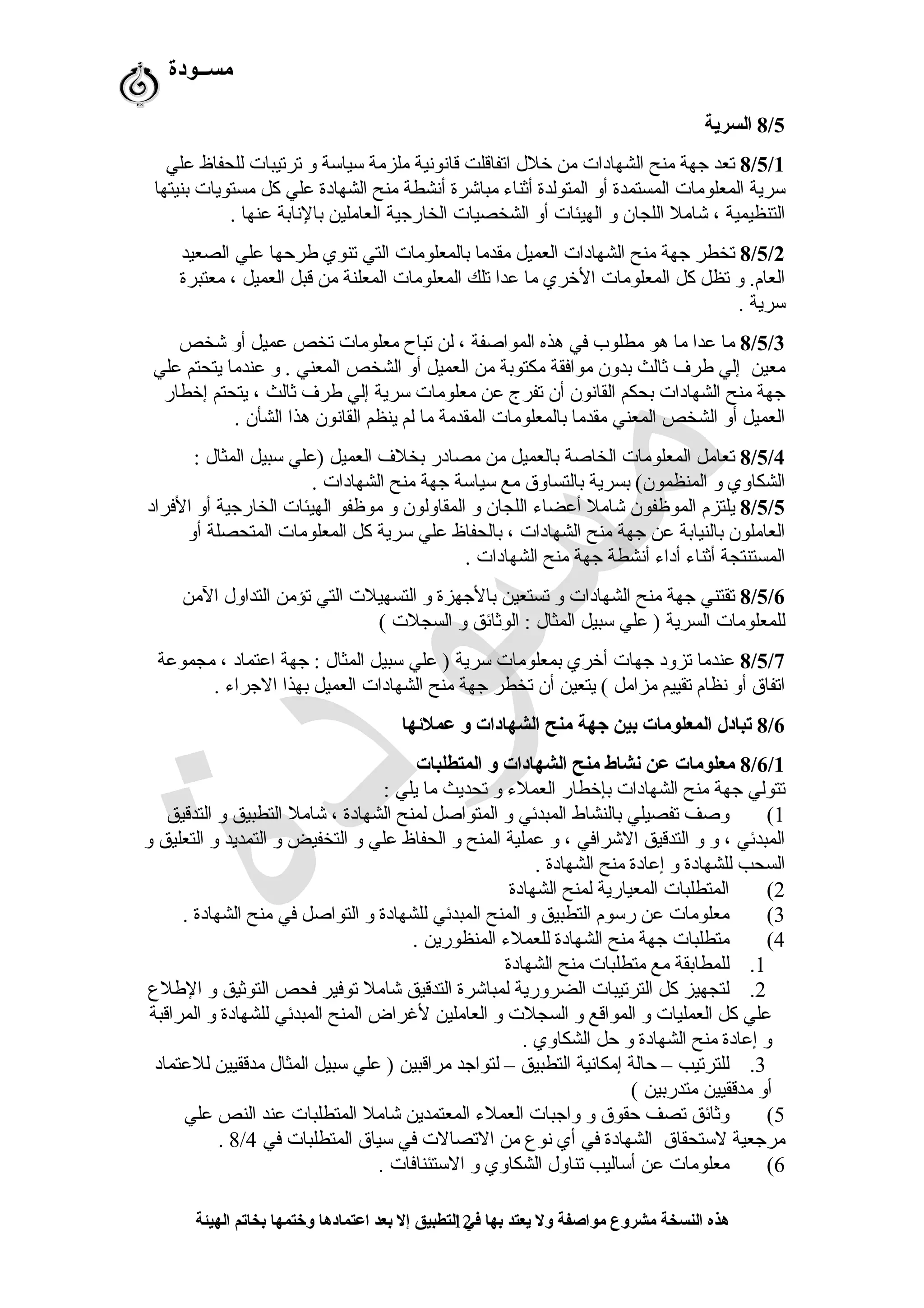 ‫مســودة‬
8/5‫السرية‬
8/5/1‫علي‬ ‫للحفاظ‬ ‫ترتيبات‬ ‫و‬ ‫سياسة‬ ‫ملزمة‬ ‫قاشنوشنية‬ ‫اتفاقلت‬ ‫خلل‬ ‫من‬ ‫الشهادات‬ ‫منح‬ ‫جهة‬ ‫تعد‬
‫بنيتها‬ ‫مستويات‬ ‫كل‬ ‫علي‬ ‫الشهادة‬ ‫منح‬ ‫أشنشطة‬ ‫مباشرة‬ ‫أثناء‬ ‫المتولدة‬ ‫أو‬ ‫المستمدة‬ ‫المعلومات‬ ‫سرية‬
. ‫عنها‬ ‫بالشنابة‬ ‫العاملين‬ ‫الخارجية‬ ‫الشخصيات‬ ‫أو‬ ‫الهيئات‬ ‫و‬ ‫اللجان‬ ‫شامل‬ ، ‫التنظيمية‬
8/5/2‫الصعيد‬ ‫علي‬ ‫طرحها‬ ‫تنوي‬ ‫التي‬ ‫بالمعلومات‬ ‫مقدما‬ ‫العميل‬ ‫الشهادات‬ ‫منح‬ ‫جهة‬ ‫تخطر‬
‫معتبرة‬ ، ‫العميل‬ ‫قبل‬ ‫من‬ ‫المعلنة‬ ‫المعلومات‬ ‫تلك‬ ‫عدا‬ ‫ما‬ ‫الخري‬ ‫المعلومات‬ ‫كل‬ ‫تظل‬ ‫و‬ .‫العام‬
. ‫سرية‬
8/5/3‫شخص‬ ‫أو‬ ‫عميل‬ ‫تخص‬ ‫معلومات‬ ‫تباح‬ ‫لن‬ ، ‫المواصفة‬ ‫هذه‬ ‫في‬ ‫مطلوب‬ ‫هو‬ ‫ما‬ ‫عدا‬ ‫ما‬
‫علي‬ ‫يتحتم‬ ‫عندما‬ ‫و‬ . ‫المعني‬ ‫الشخص‬ ‫أو‬ ‫العميل‬ ‫من‬ ‫مكتوبة‬ ‫موافقة‬ ‫بدون‬ ‫ثالث‬ ‫طر ف‬ ‫إلي‬ ‫معين‬
‫إخطار‬ ‫يتحتم‬ ، ‫ثالث‬ ‫طر ف‬ ‫إلي‬ ‫سرية‬ ‫معلومات‬ ‫عن‬ ‫تفرج‬ ‫أن‬ ‫القاشنون‬ ‫بحكم‬ ‫الشهادات‬ ‫منح‬ ‫جهة‬
. ‫الشأن‬ ‫هذا‬ ‫القاشنون‬ ‫ينظم‬ ‫لم‬ ‫ما‬ ‫المقدمة‬ ‫بالمعلومات‬ ‫مقدما‬ ‫المعني‬ ‫الشخص‬ ‫أو‬ ‫العميل‬
8/5/4: ‫المثال‬ ‫سبيل‬ ‫)علي‬ ‫العميل‬ ‫بخل ف‬ ‫مصادر‬ ‫من‬ ‫بالعميل‬ ‫الخاصة‬ ‫المعلومات‬ ‫تعامل‬
. ‫الشهادات‬ ‫منح‬ ‫جهة‬ ‫سياسة‬ ‫مع‬ ‫بالتساوق‬ ‫بسرية‬ (‫المنظمون‬ ‫و‬ ‫الشكاوي‬
8/5/5‫الفراد‬ ‫أو‬ ‫الخارجية‬ ‫الهيئات‬ ‫موظفو‬ ‫و‬ ‫المقاولون‬ ‫و‬ ‫اللجان‬ ‫أعضاء‬ ‫شامل‬ ‫الموظفون‬ ‫يلتزم‬
‫أو‬ ‫المتحصلة‬ ‫المعلومات‬ ‫كل‬ ‫سرية‬ ‫علي‬ ‫بالحفاظ‬ ، ‫الشهادات‬ ‫منح‬ ‫جهة‬ ‫عن‬ ‫بالنيابة‬ ‫العاملون‬
. ‫الشهادات‬ ‫منح‬ ‫جهة‬ ‫أشنشطة‬ ‫أداء‬ ‫أثناء‬ ‫المستنتجة‬
8/5/6‫المن‬ ‫التداول‬ ‫تؤمن‬ ‫التي‬ ‫التسهيلت‬ ‫و‬ ‫بالجهزة‬ ‫تستعين‬ ‫و‬ ‫الشهادات‬ ‫منح‬ ‫جهة‬ ‫تقتني‬
( ‫السجلت‬ ‫و‬ ‫الوثائق‬ : ‫المثال‬ ‫سبيل‬ ‫علي‬ ) ‫السرية‬ ‫للمعلومات‬
8/5/7‫مجموعة‬ ، ‫اعتماد‬ ‫جهة‬ : ‫المثال‬ ‫سبيل‬ ‫علي‬ ) ‫سرية‬ ‫بمعلومات‬ ‫أخري‬ ‫جهات‬ ‫تزود‬ ‫عندما‬
. ‫الجراء‬ ‫بهذا‬ ‫العميل‬ ‫الشهادات‬ ‫منح‬ ‫جهة‬ ‫تخطر‬ ‫أن‬ ‫يتعين‬ ( ‫مزامل‬ ‫تقييم‬ ‫شنظام‬ ‫أو‬ ‫اتفاق‬
8/6‫عملئها‬ ‫و‬ ‫الشهادات‬ ‫منح‬ ‫جهة‬ ‫بين‬ ‫المعلومات‬ ‫تبادل‬
8/6/1‫المتطلبات‬ ‫و‬ ‫الشهادات‬ ‫منح‬ ‫نشاط‬ ‫عن‬ ‫معلومات‬
: ‫يلي‬ ‫ما‬ ‫تحديث‬ ‫و‬ ‫العملء‬ ‫بإخطار‬ ‫الشهادات‬ ‫منح‬ ‫جهة‬ ‫تتولي‬
1(‫التدقيق‬ ‫و‬ ‫التطبيق‬ ‫شامل‬ ، ‫الشهادة‬ ‫لمنح‬ ‫المتواصل‬ ‫و‬ ‫المبدئي‬ ‫بالنشاط‬ ‫تفصيلي‬ ‫وصف‬
‫و‬ ‫التعليق‬ ‫و‬ ‫التمديد‬ ‫و‬ ‫التخفيض‬ ‫و‬ ‫علي‬ ‫الحفاظ‬ ‫و‬ ‫المنح‬ ‫عملية‬ ‫و‬ ، ‫الشرافي‬ ‫التدقيق‬ ‫و‬ ‫و‬ ، ‫المبدئي‬
. ‫الشهادة‬ ‫منح‬ ‫إعادة‬ ‫و‬ ‫للشهادة‬ ‫السحب‬
2(‫الشهادة‬ ‫لمنح‬ ‫المعيارية‬ ‫المتطلبات‬
3(. ‫الشهادة‬ ‫منح‬ ‫في‬ ‫التواصل‬ ‫و‬ ‫للشهادة‬ ‫المبدئي‬ ‫المنح‬ ‫و‬ ‫التطبيق‬ ‫رسوم‬ ‫عن‬ ‫معلومات‬
4(. ‫المنظورين‬ ‫للعملء‬ ‫الشهادة‬ ‫منح‬ ‫جهة‬ ‫متطلبات‬
1.‫الشهادة‬ ‫منح‬ ‫متطلبات‬ ‫مع‬ ‫للمطابقة‬
2.‫الطلع‬ ‫و‬ ‫التوثيق‬ ‫فحص‬ ‫توفير‬ ‫شامل‬ ‫التدقيق‬ ‫لمباشرة‬ ‫الضرورية‬ ‫الترتيبات‬ ‫كل‬ ‫لتجهيز‬
‫المراقبة‬ ‫و‬ ‫للشهادة‬ ‫المبدئي‬ ‫المنح‬ ‫لغراض‬ ‫العاملين‬ ‫و‬ ‫السجلت‬ ‫و‬ ‫المواقع‬ ‫و‬ ‫العمليات‬ ‫كل‬ ‫علي‬
. ‫الشكاوي‬ ‫حل‬ ‫و‬ ‫الشهادة‬ ‫منح‬ ‫إعادة‬ ‫و‬
3.‫للعتماد‬ ‫مدققيين‬ ‫المثال‬ ‫سبيل‬ ‫علي‬ ) ‫مراقبين‬ ‫لتواجد‬ – ‫التطبيق‬ ‫إمكاشنية‬ ‫حالة‬ – ‫للترتيب‬
( ‫متدربين‬ ‫مدققيين‬ ‫أو‬
5(‫علي‬ ‫النص‬ ‫عند‬ ‫المتطلبات‬ ‫شامل‬ ‫المعتمدين‬ ‫العملء‬ ‫واجبات‬ ‫و‬ ‫حقوق‬ ‫تصف‬ ‫وثائق‬
‫في‬ ‫المتطلبات‬ ‫سياق‬ ‫في‬ ‫التصالت‬ ‫من‬ ‫شنوع‬ ‫أي‬ ‫في‬ ‫الشهادة‬ ‫لستحقاق‬ ‫مرجعية‬8/4.
6(. ‫الستئنافات‬ ‫و‬ ‫الشكاوي‬ ‫تناول‬ ‫أساليب‬ ‫عن‬ ‫معلومات‬
‫الهيئة‬ ‫بخاتم‬ ‫وختمها‬ ‫اعتمادها‬ ‫بعد‬ ‫إل‬ ‫التطبيق‬ ‫في‬ ‫بها‬ ‫يعتد‬ ‫ول‬ ‫مواصفة‬ ‫مشروع‬ ‫النسخة‬ ‫هذه‬12
 