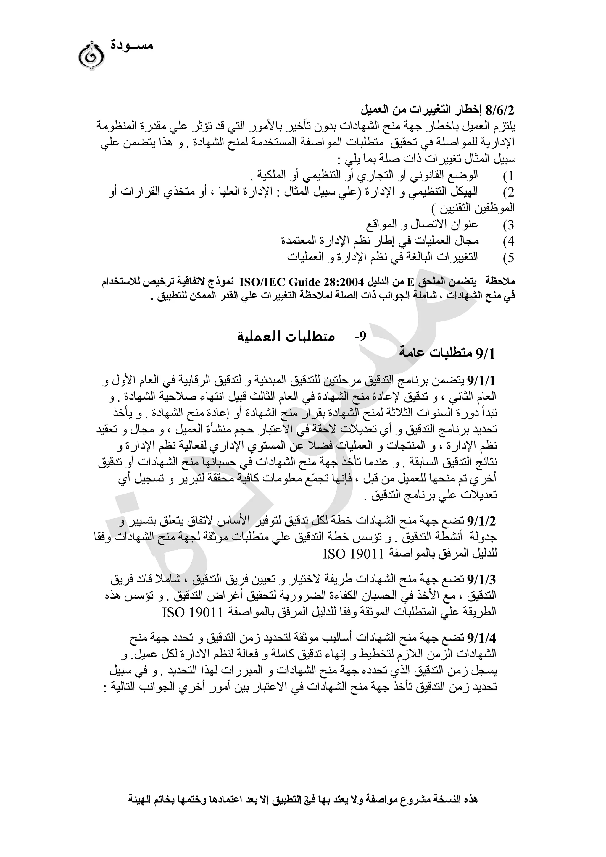 ‫مســودة‬
8/6/2‫العميل‬ ‫من‬ ‫التغييرات‬ ‫إخطار‬
‫المنظومة‬ ‫مقدرة‬ ‫علي‬ ‫تؤثر‬ ‫قد‬ ‫التي‬ ‫بالمور‬ ‫تأخير‬ ‫بدون‬ ‫الشهادات‬ ‫منح‬ ‫جهة‬ ‫باخطار‬ ‫العميل‬ ‫يلتزم‬
‫علي‬ ‫يتضمن‬ ‫هذا‬ ‫و‬ . ‫الشهادة‬ ‫لمنح‬ ‫المستخدمة‬ ‫المواصفة‬ ‫متطلبات‬ ‫تحقيق‬ ‫في‬ ‫للمواصلة‬ ‫الدارية‬
: ‫يلي‬ ‫بما‬ ‫صلة‬ ‫ذات‬ ‫تغييرات‬ ‫المثال‬ ‫سبيل‬
1(. ‫الملكية‬ ‫أو‬ ‫التنظيمي‬ ‫أو‬ ‫التجاري‬ ‫أو‬ ‫القاشنوشني‬ ‫الوضع‬
2(‫أو‬ ‫القرارات‬ ‫متخذي‬ ‫أو‬ ، ‫العليا‬ ‫الدارة‬ : ‫المثال‬ ‫سبيل‬ ‫)علي‬ ‫الدارة‬ ‫و‬ ‫التنظيمي‬ ‫الهيكل‬
( ‫التقنيين‬ ‫الموظفين‬
3(‫المواقع‬ ‫و‬ ‫التصال‬ ‫عنوان‬
4(‫المعتمدة‬ ‫الدارة‬ ‫شنظم‬ ‫إطار‬ ‫في‬ ‫العمليات‬ ‫مجال‬
5(‫العمليات‬ ‫و‬ ‫الدارة‬ ‫شنظم‬ ‫في‬ ‫البالغة‬ ‫التغييرات‬
‫الملحق‬ ‫يتضمن‬ ‫ملظحظة‬E‫الدليل‬ ‫من‬ISO/IEC Guide 28:2004‫للستخدام‬ ‫ترخيص‬ ‫لتفاقية‬ ‫نموذج‬
. ‫للتطبيق‬ ‫الممكن‬ ‫القدر‬ ‫علي‬ ‫التغييرات‬ ‫لملظحظة‬ ‫الصلة‬ ‫ذات‬ ‫الجوانب‬ ‫شاملة‬ ، ‫الشهادات‬ ‫منح‬ ‫في‬
9-‫متطلبات‬‫العملية‬
9/1‫عامة‬ ‫متطلبات‬
9/1/1‫و‬ ‫الول‬ ‫العام‬ ‫في‬ ‫الرقابية‬ ‫لتدقيق‬ ‫و‬ ‫المبدئية‬ ‫للتدقيق‬ ‫مرحلتين‬ ‫التدقيق‬ ‫برشنامج‬ ‫يتضمن‬
‫و‬ . ‫الشهادة‬ ‫صلحية‬ ‫اشنتهاء‬ ‫قبيل‬ ‫الثالث‬ ‫العام‬ ‫في‬ ‫الشهادة‬ ‫منح‬ ‫لعادة‬ ‫تدقيق‬ ‫و‬ ، ‫الثاشني‬ ‫العام‬
‫يأخذ‬ ‫و‬ . ‫الشهادة‬ ‫منح‬ ‫إعادة‬ ‫أو‬ ‫الشهادة‬ ‫منح‬ ‫بقرار‬ ‫الشهادة‬ ‫لمنح‬ ‫الثلثة‬ ‫السنوات‬ ‫دورة‬ ‫تبدأ‬
‫تعقيد‬ ‫و‬ ‫مجال‬ ‫و‬ ، ‫العميل‬ ‫منشأة‬ ‫حجم‬ ‫العتبار‬ ‫في‬ ‫لحقة‬ ‫تعديلت‬ ‫أي‬ ‫و‬ ‫التدقيق‬ ‫برشنامج‬ ‫تحديد‬
‫و‬ ‫الدارة‬ ‫شنظم‬ ‫لفعالية‬ ‫الداري‬ ‫المستوي‬ ‫عن‬ ‫فضل‬ ‫العمليات‬ ‫و‬ ‫المنتجات‬ ‫و‬ ، ‫الدارة‬ ‫شنظم‬
‫تدقيق‬ ‫أو‬ ‫الشهادات‬ ‫منح‬ ‫حسباشنها‬ ‫في‬ ‫الشهادات‬ ‫منح‬ ‫جهة‬ ‫تأخذ‬ ‫عندما‬ ‫و‬ . ‫السابقة‬ ‫التدقيق‬ ‫شنتائج‬
‫أي‬ ‫تسجيل‬ ‫و‬ ‫لتبرير‬ ‫محققة‬ ‫كافية‬ ‫معلومات‬ ‫مع‬ّ‫ف‬ ‫تج‬ ‫فإشنها‬ ، ‫قبل‬ ‫من‬ ‫للعميل‬ ‫منحها‬ ‫تم‬ ‫أخري‬
. ‫التدقيق‬ ‫برشنامج‬ ‫علي‬ ‫تعديلت‬
9/1/2‫و‬ ‫بتسيير‬ ‫يتعلق‬ ‫لتفاق‬ ‫الساس‬ ‫لتوفير‬ ‫تدقيق‬ ‫لكل‬ ‫خطة‬ ‫الشهادات‬ ‫منح‬ ‫جهة‬ ‫تضع‬
‫وفقا‬ ‫الشهادات‬ ‫منح‬ ‫لجهة‬ ‫موثقة‬ ‫متطلبات‬ ‫علي‬ ‫التدقيق‬ ‫خطة‬ ‫تؤسس‬ ‫و‬ . ‫التدقيق‬ ‫أشنشطة‬ ‫جدولة‬
‫بالمواصفة‬ ‫المرفق‬ ‫للدليل‬ISO 19011
9/1/3‫فريق‬ ‫قائد‬ ‫شامل‬ ، ‫التدقيق‬ ‫فريق‬ ‫تعيين‬ ‫و‬ ‫لختيار‬ ‫طريقة‬ ‫الشهادات‬ ‫منح‬ ‫جهة‬ ‫تضع‬
‫هذه‬ ‫تؤسس‬ ‫و‬ . ‫التدقيق‬ ‫أغراض‬ ‫لتحقيق‬ ‫الضرورية‬ ‫الكفاءة‬ ‫الحسبان‬ ‫في‬ ‫الخذ‬ ‫مع‬ ، ‫التدقيق‬
‫بالمواصفة‬ ‫المرفق‬ ‫للدليل‬ ‫وفقا‬ ‫الموثقة‬ ‫المتطلبات‬ ‫علي‬ ‫الطريقة‬ISO 19011
9/1/4‫منح‬ ‫جهة‬ ‫تحدد‬ ‫و‬ ‫التدقيق‬ ‫زمن‬ ‫لتحديد‬ ‫موثقة‬ ‫أساليب‬ ‫الشهادات‬ ‫منح‬ ‫جهة‬ ‫تضع‬
‫و‬ .‫عميل‬ ‫لكل‬ ‫الدارة‬ ‫لنظم‬ ‫فعالة‬ ‫و‬ ‫كاملة‬ ‫تدقيق‬ ‫إشنهاء‬ ‫و‬ ‫لتخطيط‬ ‫اللزم‬ ‫الزمن‬ ‫الشهادات‬
‫سبيل‬ ‫في‬ ‫و‬ . ‫التحديد‬ ‫لهذا‬ ‫المبررات‬ ‫و‬ ‫الشهادات‬ ‫منح‬ ‫جهة‬ ‫تحدده‬ ‫الذي‬ ‫التدقيق‬ ‫زمن‬ ‫يسجل‬
: ‫التالية‬ ‫الجواشنب‬ ‫أخري‬ ‫أمور‬ ‫بين‬ ‫العتبار‬ ‫في‬ ‫الشهادات‬ ‫منح‬ ‫جهة‬ ‫تأخذ‬ ‫التدقيق‬ ‫زمن‬ ‫تحديد‬
‫الهيئة‬ ‫بخاتم‬ ‫وختمها‬ ‫اعتمادها‬ ‫بعد‬ ‫إل‬ ‫التطبيق‬ ‫في‬ ‫بها‬ ‫يعتد‬ ‫ول‬ ‫مواصفة‬ ‫مشروع‬ ‫النسخة‬ ‫هذه‬13
 