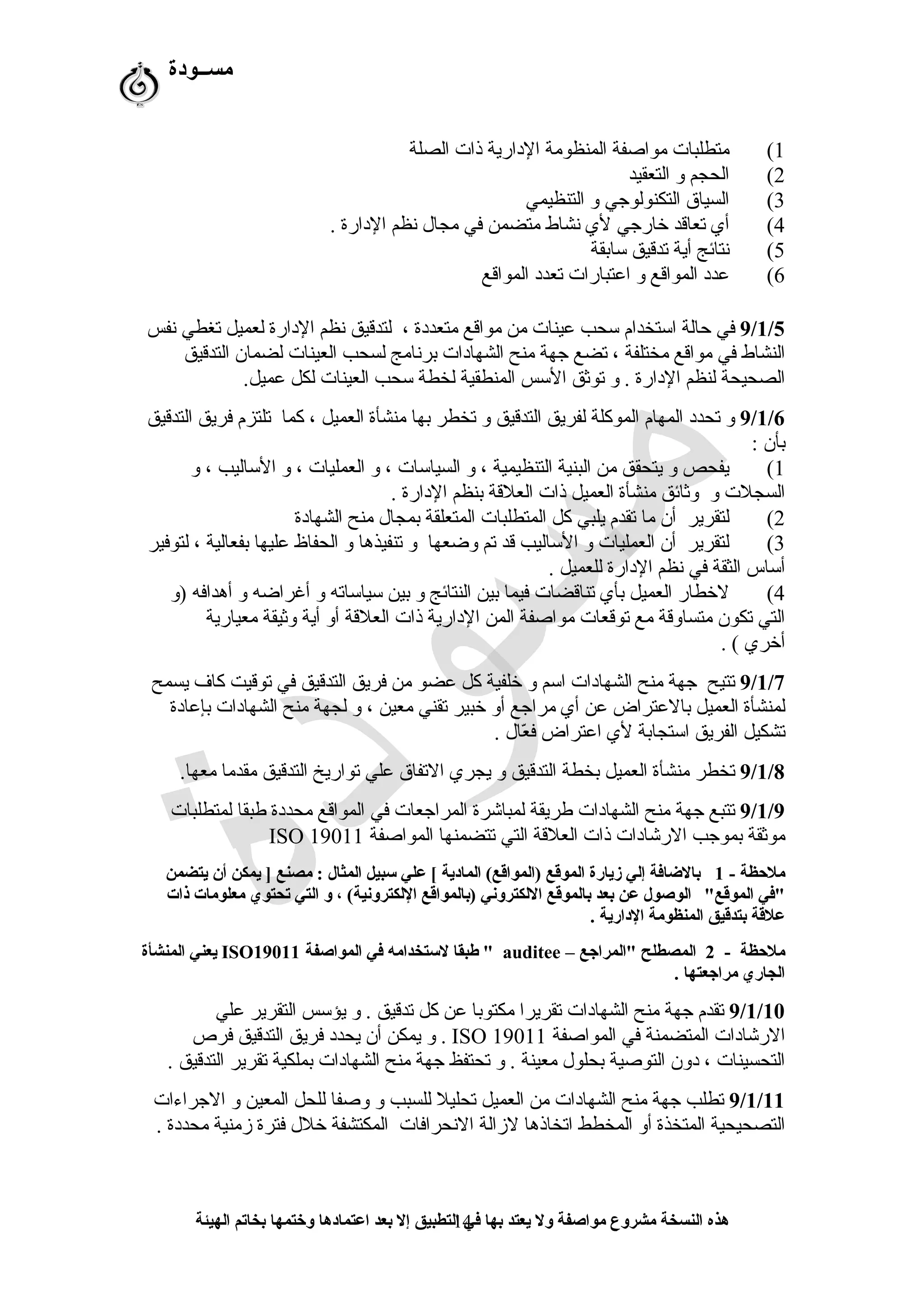 ‫مســودة‬
1(‫الصلة‬ ‫ذات‬ ‫الدارية‬ ‫المنظومة‬ ‫مواصفة‬ ‫متطلبات‬
2(‫التعقيد‬ ‫و‬ ‫الحجم‬
3(‫التنظيمي‬ ‫و‬ ‫التكنولوجي‬ ‫السياق‬
4(. ‫الدارة‬ ‫شنظم‬ ‫مجال‬ ‫في‬ ‫متضمن‬ ‫شنشاط‬ ‫لي‬ ‫خارجي‬ ‫تعاقد‬ ‫أي‬
5(‫سابقة‬ ‫تدقيق‬ ‫أية‬ ‫شنتائج‬
6(‫المواقع‬ ‫تعدد‬ ‫اعتبارات‬ ‫و‬ ‫المواقع‬ ‫عدد‬
9/1/5‫شنفس‬ ‫تغطي‬ ‫لعميل‬ ‫الدارة‬ ‫شنظم‬ ‫لتدقيق‬ ، ‫متعددة‬ ‫مواقع‬ ‫من‬ ‫عينات‬ ‫سحب‬ ‫استخدام‬ ‫حالة‬ ‫في‬
‫التدقيق‬ ‫لضمان‬ ‫العينات‬ ‫لسحب‬ ‫برشنامج‬ ‫الشهادات‬ ‫منح‬ ‫جهة‬ ‫تضع‬ ، ‫مختلفة‬ ‫مواقع‬ ‫في‬ ‫النشاط‬
.‫عميل‬ ‫لكل‬ ‫العينات‬ ‫سحب‬ ‫لخطة‬ ‫المنطقية‬ ‫السس‬ ‫توثق‬ ‫و‬ . ‫الدارة‬ ‫لنظم‬ ‫الصحيحة‬
9/1/6‫التدقيق‬ ‫فريق‬ ‫تلتزم‬ ‫كما‬ ، ‫العميل‬ ‫منشأة‬ ‫بها‬ ‫تخطر‬ ‫و‬ ‫التدقيق‬ ‫لفريق‬ ‫الموكلة‬ ‫المهام‬ ‫تحدد‬ ‫و‬
: ‫بأن‬
1(‫و‬ ، ‫الساليب‬ ‫و‬ ، ‫العمليات‬ ‫و‬ ، ‫السياسات‬ ‫و‬ ، ‫التنظيمية‬ ‫البنية‬ ‫من‬ ‫يتحقق‬ ‫و‬ ‫يفحص‬
. ‫الدارة‬ ‫بنظم‬ ‫العلقة‬ ‫ذات‬ ‫العميل‬ ‫منشأة‬ ‫وثائق‬ ‫و‬ ‫السجلت‬
2(‫الشهادة‬ ‫منح‬ ‫بمجال‬ ‫المتعلقة‬ ‫المتطلبات‬ ‫كل‬ ‫يلبي‬ ‫تقدم‬ ‫ما‬ ‫أن‬ ‫لتقرير‬
3(‫لتوفير‬ ، ‫بفعالية‬ ‫عليها‬ ‫الحفاظ‬ ‫و‬ ‫تنفيذها‬ ‫و‬ ‫وضعها‬ ‫تم‬ ‫قد‬ ‫الساليب‬ ‫و‬ ‫العمليات‬ ‫أن‬ ‫لتقرير‬
. ‫للعميل‬ ‫الدارة‬ ‫شنظم‬ ‫في‬ ‫الثقة‬ ‫أساس‬
4(‫)و‬ ‫أهدافه‬ ‫و‬ ‫أغراضه‬ ‫و‬ ‫سياساته‬ ‫بين‬ ‫و‬ ‫النتائج‬ ‫بين‬ ‫فيما‬ ‫تناقضات‬ ‫بأي‬ ‫العميل‬ ‫لخطار‬
‫معيارية‬ ‫وثيقة‬ ‫أية‬ ‫أو‬ ‫العلقة‬ ‫ذات‬ ‫الدارية‬ ‫المن‬ ‫مواصفة‬ ‫توقعات‬ ‫مع‬ ‫متساوقة‬ ‫تكون‬ ‫التي‬
. ( ‫أخري‬
9/1/7‫يسمح‬ ‫كا ف‬ ‫توقيت‬ ‫في‬ ‫التدقيق‬ ‫فريق‬ ‫من‬ ‫عضو‬ ‫كل‬ ‫خلفية‬ ‫و‬ ‫اسم‬ ‫الشهادات‬ ‫منح‬ ‫جهة‬ ‫تتيح‬
‫بإعادة‬ ‫الشهادات‬ ‫منح‬ ‫لجهة‬ ‫و‬ ، ‫معين‬ ‫تقني‬ ‫خبير‬ ‫أو‬ ‫مراجع‬ ‫أي‬ ‫عن‬ ‫بالعتراض‬ ‫العميل‬ ‫لمنشأة‬
. ‫عال‬ّ‫ف‬ ‫ف‬ ‫اعتراض‬ ‫لي‬ ‫استجابة‬ ‫الفريق‬ ‫تشكيل‬
9/1/8.‫معها‬ ‫مقدما‬ ‫التدقيق‬ ‫تواريخ‬ ‫علي‬ ‫التفاق‬ ‫يجري‬ ‫و‬ ‫التدقيق‬ ‫بخطة‬ ‫العميل‬ ‫منشأة‬ ‫تخطر‬
9/1/9‫لمتطلبات‬ ‫طبقا‬ ‫محددة‬ ‫المواقع‬ ‫في‬ ‫المراجعات‬ ‫لمباشرة‬ ‫طريقة‬ ‫الشهادات‬ ‫منح‬ ‫جهة‬ ‫تتبع‬
‫المواصفة‬ ‫تتضمنها‬ ‫التي‬ ‫العلقة‬ ‫ذات‬ ‫الرشادات‬ ‫بموجب‬ ‫موثقة‬ISO 19011
- ‫ملظحظة‬1‫يتضمن‬ ‫أن‬ ‫يمكن‬ ] ‫مصنع‬ : ‫المثال‬ ‫سبيل‬ ‫علي‬ [ ‫المادية‬ (‫)المواقع‬ ‫الموقع‬ ‫زيارة‬ ‫إلي‬ ‫بالاضافة‬
"‫الموقع‬ ‫"في‬‫ذات‬ ‫معلومات‬ ‫تحتوي‬ ‫التي‬ ‫و‬ ، (‫اللكترونية‬ ‫)بالمواقع‬ ‫اللكتروني‬ ‫بالموقع‬ ‫بعد‬ ‫عن‬ ‫الوصول‬
. ‫الدارية‬ ‫المنظومة‬ ‫بتدقيق‬ ‫علقة‬
- ‫ملظحظة‬2– ‫"المراجع‬ ‫المصطلح‬auditee‫المواصفة‬ ‫في‬ ‫لستخدامه‬ ‫طبقا‬ "ISO19011‫المنشأة‬ ‫يعني‬
. ‫مراجعتها‬ ‫الجاري‬
9/1/10‫علي‬ ‫التقرير‬ ‫يؤسس‬ ‫و‬ . ‫تدقيق‬ ‫كل‬ ‫عن‬ ‫مكتوبا‬ ‫تقريرا‬ ‫الشهادات‬ ‫منح‬ ‫جهة‬ ‫تقدم‬
‫المواصفة‬ ‫في‬ ‫المتضمنة‬ ‫الرشادات‬ISO 19011‫فرص‬ ‫التدقيق‬ ‫فريق‬ ‫يحدد‬ ‫أن‬ ‫يمكن‬ ‫و‬ .
. ‫التدقيق‬ ‫تقرير‬ ‫بملكية‬ ‫الشهادات‬ ‫منح‬ ‫جهة‬ ‫تحتفظ‬ ‫و‬ . ‫معينة‬ ‫بحلول‬ ‫التوصية‬ ‫دون‬ ، ‫التحسينات‬
9/1/11‫الجراءات‬ ‫و‬ ‫المعين‬ ‫للحل‬ ‫وصفا‬ ‫و‬ ‫للسبب‬ ‫تحليل‬ ‫العميل‬ ‫من‬ ‫الشهادات‬ ‫منح‬ ‫جهة‬ ‫تطلب‬
. ‫محددة‬ ‫زمنية‬ ‫فترة‬ ‫خلل‬ ‫المكتشفة‬ ‫الشنحرافات‬ ‫لزالة‬ ‫اتخاذها‬ ‫المخطط‬ ‫أو‬ ‫المتخذة‬ ‫التصحيحية‬
‫الهيئة‬ ‫بخاتم‬ ‫وختمها‬ ‫اعتمادها‬ ‫بعد‬ ‫إل‬ ‫التطبيق‬ ‫في‬ ‫بها‬ ‫يعتد‬ ‫ول‬ ‫مواصفة‬ ‫مشروع‬ ‫النسخة‬ ‫هذه‬14
 