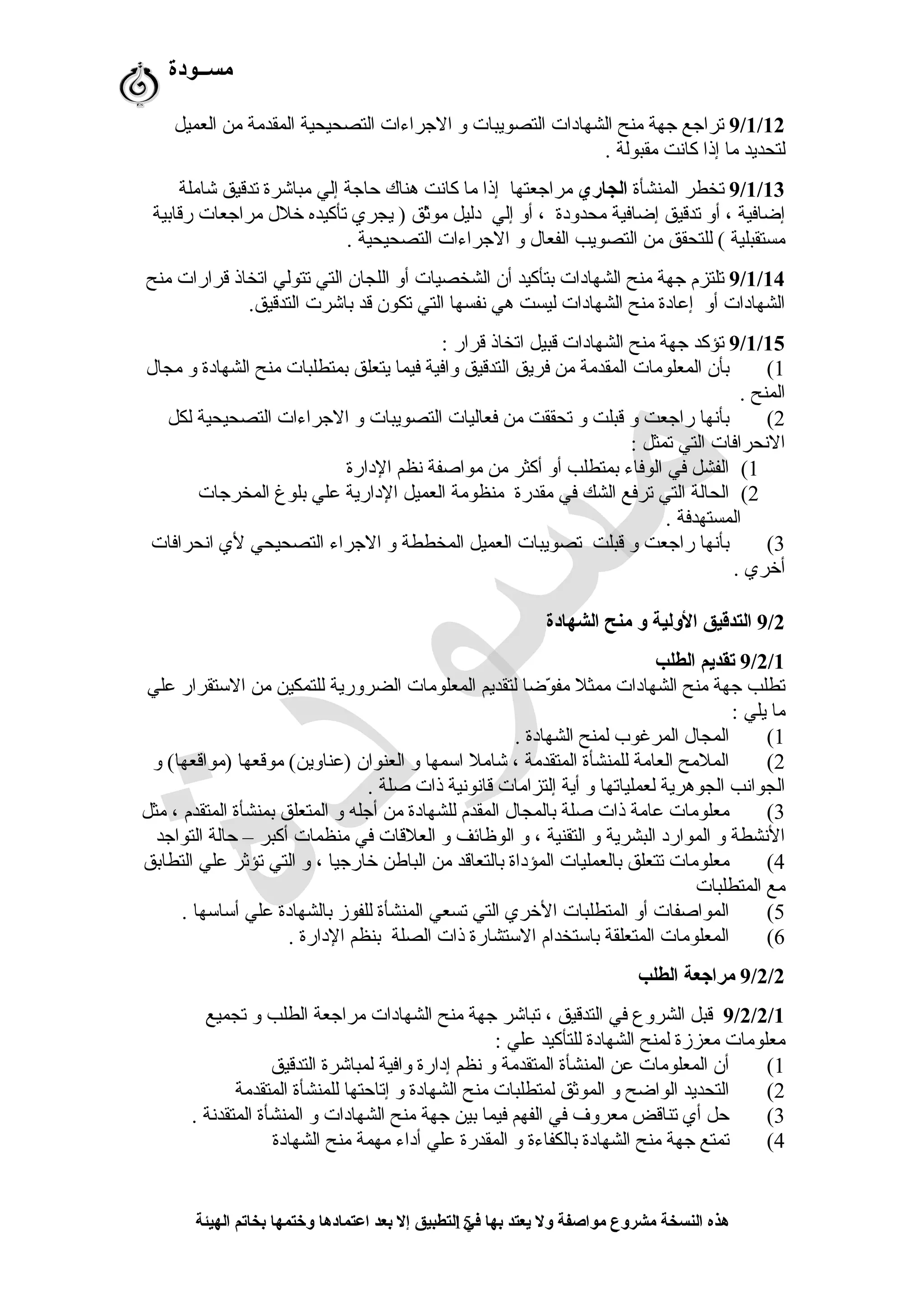 ‫مســودة‬
9/1/12‫العميل‬ ‫من‬ ‫المقدمة‬ ‫التصحيحية‬ ‫الرجراءات‬ ‫و‬ ‫التصويبات‬ ‫الشهادات‬ ‫منح‬ ‫رجهة‬ ‫ترارجع‬
. ‫مقبولة‬ ‫كانت‬ ‫إذا‬ ‫ما‬ ‫لتحديد‬
9/1/13‫المنشأة‬ ‫تخطر‬‫الجاري‬‫مرارجعتها‬‫شاملة‬ ‫تدقيق‬ ‫مباشرة‬ ‫إلي‬ ‫حارجة‬ ‫هناك‬ ‫كانت‬ ‫ما‬ ‫إذا‬
‫رقابية‬ ‫مرارجعات‬ ‫خل ل‬ ‫تأكيده‬ ‫يجري‬ ) ‫ثق‬ّ‫ق‬‫مو‬ ‫دليل‬ ‫إلي‬ ‫أو‬ ، ‫محدودة‬ ‫إضافية‬ ‫تدقيق‬ ‫أو‬ ، ‫إضافية‬
. ‫التصحيحية‬ ‫الرجراءات‬ ‫و‬ ‫الفعا ل‬ ‫التصويب‬ ‫من‬ ‫للتحقق‬ ( ‫مستقبلية‬
9/1/14‫منح‬ ‫قرارات‬ ‫اتخاذ‬ ‫تتولي‬ ‫التي‬ ‫اللجان‬ ‫أو‬ ‫الشخصيات‬ ‫أن‬ ‫بتأكيد‬ ‫الشهادات‬ ‫منح‬ ‫رجهة‬ ‫تلتزم‬
.‫التدقيق‬ ‫باشرت‬ ‫قد‬ ‫تكون‬ ‫التي‬ ‫نفسها‬ ‫هي‬ ‫ليست‬ ‫الشهادات‬ ‫منح‬ ‫إعادة‬ ‫أو‬ ‫الشهادات‬
9/1/15: ‫قرار‬ ‫اتخاذ‬ ‫قبيل‬ ‫الشهادات‬ ‫منح‬ ‫رجهة‬ ‫تؤكد‬
1(‫مجا ل‬ ‫و‬ ‫الشهادة‬ ‫منح‬ ‫بمتطلبات‬ ‫يتعلق‬ ‫فيما‬ ‫وافية‬ ‫التدقيق‬ ‫فريق‬ ‫من‬ ‫المقدمة‬ ‫المعلومات‬ ‫بأن‬
. ‫المنح‬
2(‫لكل‬ ‫التصحيحية‬ ‫الرجراءات‬ ‫و‬ ‫التصويبات‬ ‫فعاليات‬ ‫من‬ ‫تحققت‬ ‫و‬ ‫قبلت‬ ‫و‬ ‫رارجعت‬ ‫بأنها‬
: ‫تمثل‬ ‫التي‬ ‫النحرافات‬
1(‫الدارة‬ ‫نظم‬ ‫مواصفة‬ ‫من‬ ‫أكثر‬ ‫أو‬ ‫بمتطلب‬ ‫الوفاء‬ ‫في‬ ‫الفشل‬
2(‫المخررجات‬ ‫بلوغ‬ ‫علي‬ ‫الدارية‬ ‫العميل‬ ‫منظومة‬ ‫مقدرة‬ ‫في‬ ‫الشك‬ ‫ترفع‬ ‫التي‬ ‫الحالة‬
. ‫المستهدفة‬
3(‫انحرافات‬ ‫لي‬ ‫التصحيحي‬ ‫الرجراء‬ ‫و‬ ‫المخططة‬ ‫العميل‬ ‫تصويبات‬ ‫قبلت‬ ‫و‬ ‫رارجعت‬ ‫بأنها‬
. ‫أخري‬
9/2‫الشهادة‬ ‫منح‬ ‫و‬ ‫الولية‬ ‫التدقيق‬
9/2/1‫الطلب‬ ‫تقديم‬
‫علي‬ ‫التستقرار‬ ‫من‬ ‫للتمكين‬ ‫الضرورية‬ ‫المعلومات‬ ‫لتقديم‬ ‫وضا‬ّ‫ق‬ ‫مف‬ ‫ممثل‬ ‫الشهادات‬ ‫منح‬ ‫رجهة‬ ‫تطلب‬
: ‫يلي‬ ‫ما‬
1(. ‫الشهادة‬ ‫لمنح‬ ‫المرغوب‬ ‫المجا ل‬
2(‫و‬ (‫)مواقعها‬ ‫موقعها‬ (‫)عناوين‬ ‫العنوان‬ ‫و‬ ‫اتسمها‬ ‫شامل‬ ، ‫المتقدمة‬ ‫للمنشأة‬ ‫العامة‬ ‫الملمح‬
. ‫صلة‬ ‫ذات‬ ‫قانونية‬ ‫إلتزامات‬ ‫أية‬ ‫و‬ ‫لعملياتها‬ ‫الجوهرية‬ ‫الجوانب‬
3(‫مثل‬ ، ‫المتقدم‬ ‫بمنشأة‬ ‫المتعلق‬ ‫و‬ ‫أرجله‬ ‫من‬ ‫للشهادة‬ ‫المقدم‬ ‫بالمجا ل‬ ‫صلة‬ ‫ذات‬ ‫عامة‬ ‫معلومات‬
‫التوارجد‬ ‫حالة‬ – ‫أكبر‬ ‫منظمات‬ ‫في‬ ‫العلقات‬ ‫و‬ ‫الوظائف‬ ‫و‬ ، ‫التقنية‬ ‫و‬ ‫البشرية‬ ‫الموارد‬ ‫و‬ ‫النشطة‬
4(‫التطابق‬ ‫علي‬ ‫تؤثر‬ ‫التي‬ ‫و‬ ، ‫خاررجيا‬ ‫الباطن‬ ‫من‬ ‫بالتعاقد‬ ‫المؤداة‬ ‫بالعمليات‬ ‫تتعلق‬ ‫معلومات‬
‫المتطلبات‬ ‫مع‬
5(. ‫أتساتسها‬ ‫علي‬ ‫بالشهادة‬ ‫للفوز‬ ‫المنشأة‬ ‫تسعي‬ ‫التي‬ ‫الخري‬ ‫المتطلبات‬ ‫أو‬ ‫المواصفات‬
6(. ‫الدارة‬ ‫بنظم‬ ‫الصلة‬ ‫ذات‬ ‫التستشارة‬ ‫باتستخدام‬ ‫المتعلقة‬ ‫المعلومات‬
9/2/2‫الطلب‬ ‫مراجعة‬
9/2/2/1‫تجميع‬ ‫و‬ ‫الطلب‬ ‫مرارجعة‬ ‫الشهادات‬ ‫منح‬ ‫رجهة‬ ‫تباشر‬ ، ‫التدقيق‬ ‫في‬ ‫الشروع‬ ‫قبل‬
: ‫علي‬ ‫للتأكيد‬ ‫الشهادة‬ ‫لمنح‬ ‫معززة‬ ‫معلومات‬
1(‫التدقيق‬ ‫لمباشرة‬ ‫وافية‬ ‫إدارة‬ ‫نظم‬ ‫و‬ ‫المتقدمة‬ ‫المنشأة‬ ‫عن‬ ‫المعلومات‬ ‫أن‬
2(‫المتقدمة‬ ‫للمنشأة‬ ‫إتاحتها‬ ‫و‬ ‫الشهادة‬ ‫منح‬ ‫لمتطلبات‬ ‫الموثق‬ ‫و‬ ‫الواضح‬ ‫التحديد‬
3(. ‫المتقدنة‬ ‫المنشأة‬ ‫و‬ ‫الشهادات‬ ‫منح‬ ‫رجهة‬ ‫بين‬ ‫فيما‬ ‫الفهم‬ ‫في‬ ‫معروف‬ ‫تناقض‬ ‫أي‬ ‫حل‬
4(‫الشهادة‬ ‫منح‬ ‫مهمة‬ ‫أداء‬ ‫علي‬ ‫المقدرة‬ ‫و‬ ‫بالكفاءة‬ ‫الشهادة‬ ‫منح‬ ‫رجهة‬ ‫تمتع‬
‫الهيئة‬ ‫بخاتم‬ ‫وختمها‬ ‫اعتمادها‬ ‫بعد‬ ‫إل‬ ‫التطبيق‬ ‫في‬ ‫بها‬ ‫يعتد‬ ‫ول‬ ‫مواصفة‬ ‫مشروع‬ ‫النسخة‬ ‫هذه‬15
 