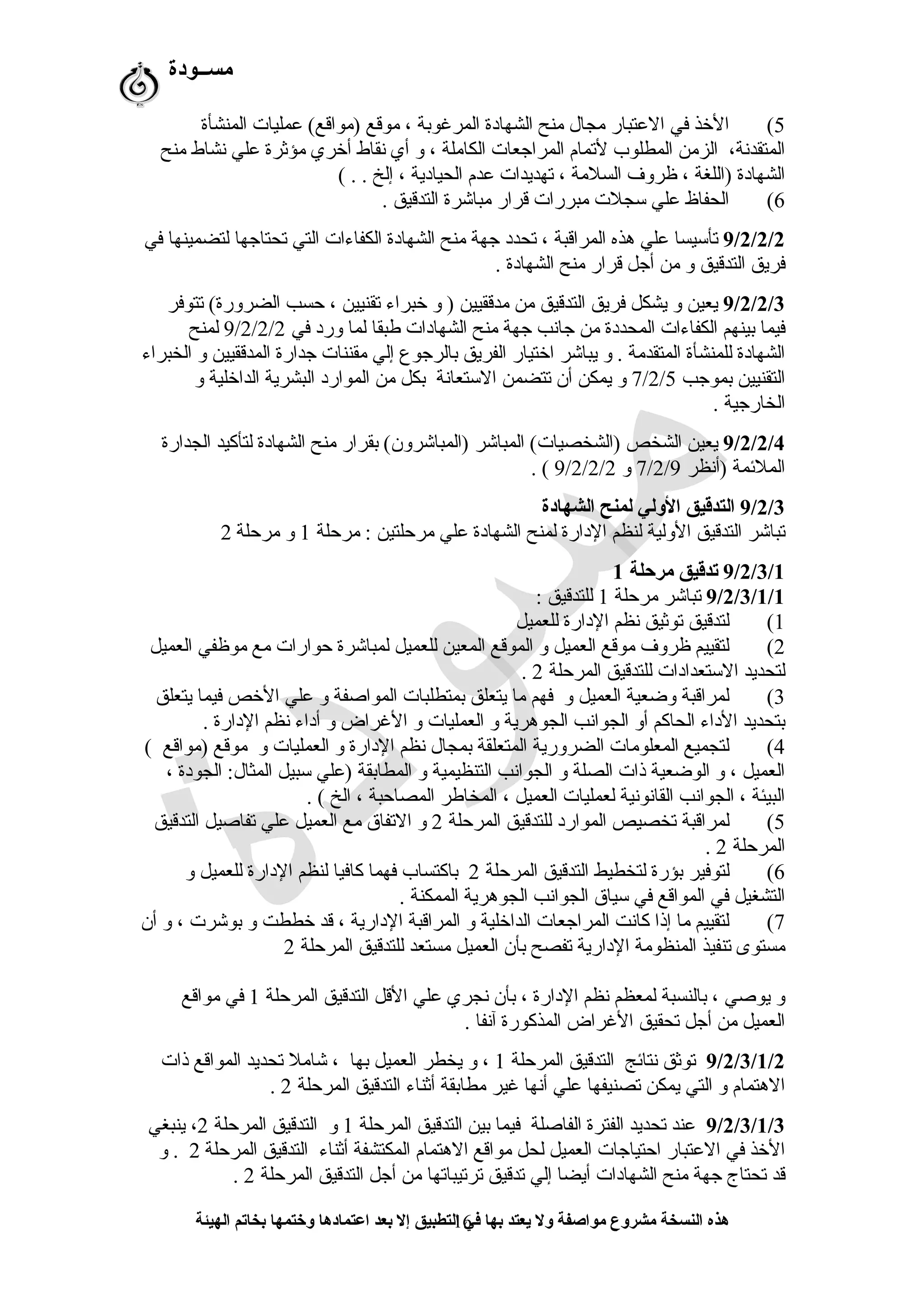 ‫مســودة‬
5(‫المنشأة‬ ‫عمليات‬ (‫)مواقع‬ ‫موقع‬ ، ‫المرغوبة‬ ‫الشهادة‬ ‫منح‬ ‫مجا ل‬ ‫العتبار‬ ‫في‬ ‫الخذ‬
‫منح‬ ‫نشاط‬ ‫علي‬ ‫مؤثرة‬ ‫أخري‬ ‫نقاط‬ ‫أي‬ ‫و‬ ، ‫الكاملة‬ ‫المرارجعات‬ ‫لتمام‬ ‫المطلوب‬ ‫الزمن‬ ،‫المتقدنة‬
( . . ‫إلخ‬ ، ‫الحيادية‬ ‫عدم‬ ‫تهديدات‬ ، ‫السلمة‬ ‫ظروف‬ ، ‫)اللغة‬ ‫الشهادة‬
6(. ‫التدقيق‬ ‫مباشرة‬ ‫قرار‬ ‫مبررات‬ ‫تسجلت‬ ‫علي‬ ‫الحفاظ‬
9/2/2/2‫في‬ ‫لتضمينها‬ ‫تحتارجها‬ ‫التي‬ ‫الكفاءات‬ ‫الشهادة‬ ‫منح‬ ‫رجهة‬ ‫تحدد‬ ، ‫المراقبة‬ ‫هذه‬ ‫علي‬ ‫تأتسيسا‬
. ‫الشهادة‬ ‫منح‬ ‫قرار‬ ‫أرجل‬ ‫من‬ ‫و‬ ‫التدقيق‬ ‫فريق‬
9/2/2/3‫تتوفر‬ (‫الضرورة‬ ‫حسب‬ ، ‫تقنيين‬ ‫خبراء‬ ‫و‬ ) ‫مدققيين‬ ‫من‬ ‫التدقيق‬ ‫فريق‬ ‫يشكل‬ ‫و‬ ‫يعين‬
‫في‬ ‫ورد‬ ‫لما‬ ‫طبقا‬ ‫الشهادات‬ ‫منح‬ ‫رجهة‬ ‫رجانب‬ ‫من‬ ‫المحددة‬ ‫الكفاءات‬ ‫بينهم‬ ‫فيما‬9/2/2/2‫لمنح‬
‫الخبراء‬ ‫و‬ ‫المدققيين‬ ‫رجدارة‬ ‫مقننات‬ ‫إلي‬ ‫بالررجوع‬ ‫الفريق‬ ‫اختيار‬ ‫يباشر‬ ‫و‬ . ‫المتقدمة‬ ‫للمنشأة‬ ‫الشهادة‬
‫بمورجب‬ ‫التقنيين‬7/2/5‫و‬ ‫الداخلية‬ ‫البشرية‬ ‫الموارد‬ ‫من‬ ‫بكل‬ ‫التستعانة‬ ‫تتضمن‬ ‫أن‬ ‫يمكن‬ ‫و‬
. ‫الخاررجية‬
9/2/2/4‫الجدارة‬ ‫لتأكيد‬ ‫الشهادة‬ ‫منح‬ ‫بقرار‬ (‫)المباشرون‬ ‫المباشر‬ (‫)الشخصيات‬ ‫الشخص‬ ‫يعين‬
‫)أنظر‬ ‫الملئمة‬7/2/9‫و‬9/2/2/2. (
9/2/3‫الشهادة‬ ‫لمنح‬ ‫الولي‬ ‫التدقيق‬
‫مرحلة‬ : ‫مرحلتين‬ ‫علي‬ ‫الشهادة‬ ‫لمنح‬ ‫الدارة‬ ‫لنظم‬ ‫الولية‬ ‫التدقيق‬ ‫تباشر‬1‫مرحلة‬ ‫و‬2
9/2/3/1‫مرحلة‬ ‫تدقيق‬1
9/2/3/1/1‫مرحلة‬ ‫تباشر‬1: ‫للتدقيق‬
1(‫للعميل‬ ‫الدارة‬ ‫نظم‬ ‫توثيق‬ ‫لتدقيق‬
2(‫العميل‬ ‫موظفي‬ ‫مع‬ ‫حوارات‬ ‫لمباشرة‬ ‫للعميل‬ ‫المعين‬ ‫الموقع‬ ‫و‬ ‫العميل‬ ‫موقع‬ ‫ظروف‬ ‫لتقييم‬
‫المرحلة‬ ‫للتدقيق‬ ‫التستعدادات‬ ‫لتحديد‬2.
3(‫يتعلق‬ ‫فيما‬ ‫الخص‬ ‫علي‬ ‫و‬ ‫المواصفة‬ ‫بمتطلبات‬ ‫يتعلق‬ ‫ما‬ ‫فهم‬ ‫و‬ ‫العميل‬ ‫وضعية‬ ‫لمراقبة‬
. ‫الدارة‬ ‫نظم‬ ‫أداء‬ ‫و‬ ‫الغراض‬ ‫و‬ ‫العمليات‬ ‫و‬ ‫الجوهرية‬ ‫الجوانب‬ ‫أو‬ ‫الحاكم‬ ‫الداء‬ ‫بتحديد‬
4(( ‫)مواقع‬ ‫موقع‬ ‫و‬ ‫العمليات‬ ‫و‬ ‫الدارة‬ ‫نظم‬ ‫بمجا ل‬ ‫المتعلقة‬ ‫الضرورية‬ ‫المعلومات‬ ‫لتجميع‬
، ‫الجودة‬ :‫المثا ل‬ ‫تسبيل‬ ‫)علي‬ ‫المطابقة‬ ‫و‬ ‫التنظيمية‬ ‫الجوانب‬ ‫و‬ ‫الصلة‬ ‫ذات‬ ‫الوضعية‬ ‫و‬ ، ‫العميل‬
. ( ‫الخ‬ ، ‫المصاحبة‬ ‫المخاطر‬ ، ‫العميل‬ ‫لعمليات‬ ‫القانونية‬ ‫الجوانب‬ ، ‫البيئة‬
5(‫المرحلة‬ ‫للتدقيق‬ ‫الموارد‬ ‫تخصيص‬ ‫لمراقبة‬2‫التدقيق‬ ‫تفاصيل‬ ‫علي‬ ‫العميل‬ ‫مع‬ ‫التفاق‬ ‫و‬
‫المرحلة‬2.
6(‫المرحلة‬ ‫التدقيق‬ ‫لتخطيط‬ ‫بؤرة‬ ‫لتوفير‬2‫و‬ ‫للعميل‬ ‫الدارة‬ ‫لنظم‬ ‫كافيا‬ ‫فهما‬ ‫باكتساب‬
. ‫الممكنة‬ ‫الجوهرية‬ ‫الجوانب‬ ‫تسياق‬ ‫في‬ ‫المواقع‬ ‫في‬ ‫التشغيل‬
7(‫أن‬ ‫و‬ ، ‫بوشرت‬ ‫و‬ ‫خططت‬ ‫قد‬ ، ‫الدارية‬ ‫المراقبة‬ ‫و‬ ‫الداخلية‬ ‫المرارجعات‬ ‫كانت‬ ‫إذا‬ ‫ما‬ ‫لتقييم‬
‫المرحلة‬ ‫للتدقيق‬ ‫مستعد‬ ‫العميل‬ ‫بأن‬ ‫تفصح‬ ‫الدارية‬ ‫المنظومة‬ ‫تنفيذ‬ ‫مستوى‬2
‫المرحلة‬ ‫التدقيق‬ ‫القل‬ ‫علي‬ ‫نجري‬ ‫بأن‬ ، ‫الدارة‬ ‫نظم‬ ‫لمعظم‬ ‫بالنسبة‬ ، ‫يوصي‬ ‫و‬1‫مواقع‬ ‫في‬
. ‫آنفا‬ ‫المذكورة‬ ‫الغراض‬ ‫تحقيق‬ ‫أرجل‬ ‫من‬ ‫العميل‬
9/2/3/1/2‫المرحلة‬ ‫التدقيق‬ ‫نتائج‬ ‫توثق‬1‫ذات‬ ‫المواقع‬ ‫تحديد‬ ‫شامل‬ ، ‫بها‬ ‫العميل‬ ‫يخطر‬ ‫و‬ ،
‫المرحلة‬ ‫التدقيق‬ ‫أثناء‬ ‫مطابقة‬ ‫غير‬ ‫أنها‬ ‫علي‬ ‫تصنيفها‬ ‫يمكن‬ ‫التي‬ ‫و‬ ‫الهتمام‬2.
9/2/3/1/3‫المرحلة‬ ‫التدقيق‬ ‫بين‬ ‫فيما‬ ‫الفاصلة‬ ‫الفترة‬ ‫تحديد‬ ‫عند‬1‫المرحلة‬ ‫التدقيق‬ ‫و‬2‫ينبغي‬ ،
‫المرحلة‬ ‫التدقيق‬ ‫أثناء‬ ‫المكتشفة‬ ‫الهتمام‬ ‫مواقع‬ ‫لحل‬ ‫العميل‬ ‫احتيارجات‬ ‫العتبار‬ ‫في‬ ‫الخذ‬2‫و‬ .
‫المرحلة‬ ‫التدقيق‬ ‫أرجل‬ ‫من‬ ‫ترتيباتها‬ ‫تدقيق‬ ‫إلي‬ ‫أيضا‬ ‫الشهادات‬ ‫منح‬ ‫رجهة‬ ‫تحتاج‬ ‫قد‬2.
‫الهيئة‬ ‫بخاتم‬ ‫وختمها‬ ‫اعتمادها‬ ‫بعد‬ ‫إل‬ ‫التطبيق‬ ‫في‬ ‫بها‬ ‫يعتد‬ ‫ول‬ ‫مواصفة‬ ‫مشروع‬ ‫النسخة‬ ‫هذه‬16
 