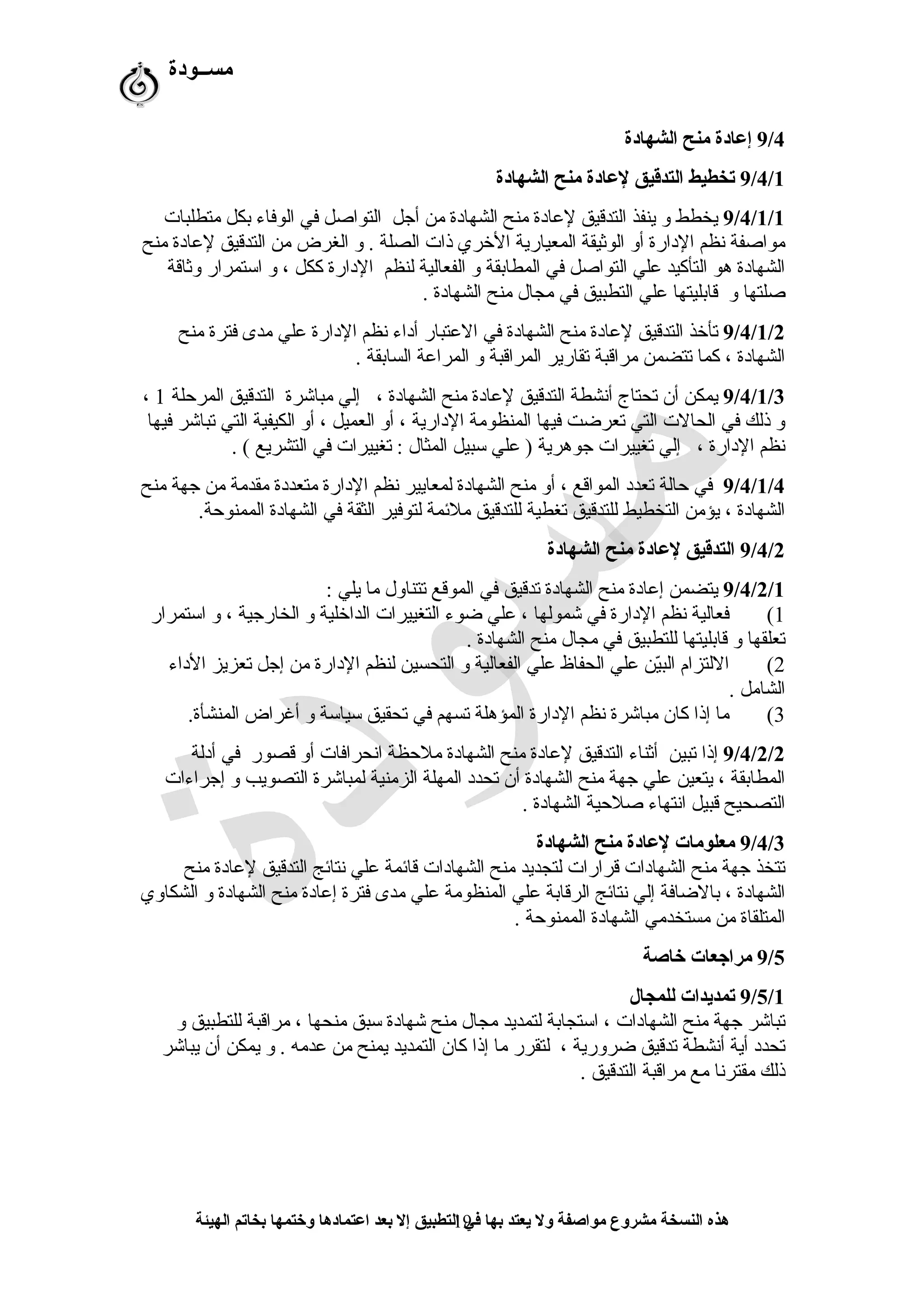 ‫مســودة‬
9/4‫الشهادة‬ ‫منح‬ ‫إعادة‬
9/4/1‫الشهادة‬ ‫منح‬ ‫لعادة‬ ‫التدقيق‬ ‫تخطيط‬
9/4/1/1‫متطلبات‬ ‫بكل‬ ‫الوفاء‬ ‫في‬ ‫التواصل‬ ‫أرجل‬ ‫من‬ ‫الشهادة‬ ‫منح‬ ‫لعادة‬ ‫التدقيق‬ ‫ينفذ‬ ‫و‬ ‫يخطط‬
‫منح‬ ‫لعادة‬ ‫التدقيق‬ ‫من‬ ‫الغرض‬ ‫و‬ . ‫الصلة‬ ‫ذات‬ ‫الخري‬ ‫المعيارية‬ ‫الوثيقة‬ ‫أو‬ ‫الدارة‬ ‫نظم‬ ‫مواصفة‬
‫وثاقة‬ ‫اتستمرار‬ ‫و‬ ، ‫ككل‬ ‫الدارة‬ ‫لنظم‬ ‫الفعالية‬ ‫و‬ ‫المطابقة‬ ‫في‬ ‫التواصل‬ ‫علي‬ ‫التأكيد‬ ‫هو‬ ‫الشهادة‬
. ‫الشهادة‬ ‫منح‬ ‫مجا ل‬ ‫في‬ ‫التطبيق‬ ‫علي‬ ‫قابليتها‬ ‫و‬ ‫صلتها‬
9/4/1/2‫منح‬ ‫فترة‬ ‫مدى‬ ‫علي‬ ‫الدارة‬ ‫نظم‬ ‫أداء‬ ‫العتبار‬ ‫في‬ ‫الشهادة‬ ‫منح‬ ‫لعادة‬ ‫التدقيق‬ ‫تأخذ‬
. ‫السابقة‬ ‫المراعة‬ ‫و‬ ‫المراقبة‬ ‫تقارير‬ ‫مراقبة‬ ‫تتضمن‬ ‫كما‬ ، ‫الشهادة‬
9/4/1/3‫المرحلة‬ ‫التدقيق‬ ‫مباشرة‬ ‫إلي‬ ، ‫الشهادة‬ ‫منح‬ ‫لعادة‬ ‫التدقيق‬ ‫أنشطة‬ ‫تحتاج‬ ‫أن‬ ‫يمكن‬1،
‫فيها‬ ‫تباشر‬ ‫التي‬ ‫الكيفية‬ ‫أو‬ ، ‫العميل‬ ‫أو‬ ، ‫الدارية‬ ‫المنظومة‬ ‫فيها‬ ‫تعرضت‬ ‫التي‬ ‫الحالت‬ ‫في‬ ‫ذلك‬ ‫و‬
. ( ‫التشريع‬ ‫في‬ ‫تغييرات‬ : ‫المثا ل‬ ‫تسبيل‬ ‫علي‬ ) ‫رجوهرية‬ ‫تغييرات‬ ‫إلي‬ ، ‫الدارة‬ ‫نظم‬
9/4/1/4‫منح‬ ‫رجهة‬ ‫من‬ ‫مقدمة‬ ‫متعددة‬ ‫الدارة‬ ‫نظم‬ ‫لمعايير‬ ‫الشهادة‬ ‫منح‬ ‫أو‬ ، ‫المواقع‬ ‫تعدد‬ ‫حالة‬ ‫في‬
.‫الممنوحة‬ ‫الشهادة‬ ‫في‬ ‫الثقة‬ ‫لتوفير‬ ‫ملئمة‬ ‫للتدقيق‬ ‫تغطية‬ ‫للتدقيق‬ ‫التخطيط‬ ‫يؤمن‬ ، ‫الشهادة‬
9/4/2‫الشهادة‬ ‫منح‬ ‫لعادة‬ ‫التدقيق‬
9/4/2/1: ‫يلي‬ ‫ما‬ ‫تتناو ل‬ ‫الموقع‬ ‫في‬ ‫تدقيق‬ ‫الشهادة‬ ‫منح‬ ‫إعادة‬ ‫يتضمن‬
1(‫اتستمرار‬ ‫و‬ ، ‫الخاررجية‬ ‫و‬ ‫الداخلية‬ ‫التغييرات‬ ‫ضوء‬ ‫علي‬ ، ‫شمولها‬ ‫في‬ ‫الدارة‬ ‫نظم‬ ‫فعالية‬
. ‫الشهادة‬ ‫منح‬ ‫مجا ل‬ ‫في‬ ‫للتطبيق‬ ‫قابليتها‬ ‫و‬ ‫تعلقها‬
2(‫الداء‬ ‫تعزيز‬ ‫إرجل‬ ‫من‬ ‫الدارة‬ ‫لنظم‬ ‫التحسين‬ ‫و‬ ‫الفعالية‬ ‫علي‬ ‫الحفاظ‬ ‫علي‬ ‫ين‬ّ‫ق‬‫الب‬ ‫اللتزام‬
. ‫الشامل‬
3(.‫المنشأة‬ ‫أغراض‬ ‫و‬ ‫تسياتسة‬ ‫تحقيق‬ ‫في‬ ‫تسهم‬ ‫المؤهلة‬ ‫الدارة‬ ‫نظم‬ ‫مباشرة‬ ‫كان‬ ‫إذا‬ ‫ما‬
9/4/2/2‫أدلة‬ ‫في‬ ‫قصور‬ ‫أو‬ ‫انحرافات‬ ‫ملحظة‬ ‫الشهادة‬ ‫منح‬ ‫لعادة‬ ‫التدقيق‬ ‫أثناء‬ ‫تبين‬ ‫إذا‬
‫إرجراءات‬ ‫و‬ ‫التصويب‬ ‫لمباشرة‬ ‫الزمنية‬ ‫المهلة‬ ‫تحدد‬ ‫أن‬ ‫الشهادة‬ ‫منح‬ ‫رجهة‬ ‫علي‬ ‫يتعين‬ ، ‫المطابقة‬
. ‫الشهادة‬ ‫صلحية‬ ‫انتهاء‬ ‫قبيل‬ ‫التصحيح‬
9/4/3‫الشهادة‬ ‫منح‬ ‫لعادة‬ ‫معلومات‬
‫منح‬ ‫لعادة‬ ‫التدقيق‬ ‫نتائج‬ ‫علي‬ ‫قائمة‬ ‫الشهادات‬ ‫منح‬ ‫لتجديد‬ ‫قرارات‬ ‫الشهادات‬ ‫منح‬ ‫رجهة‬ ‫تتخذ‬
‫الشكاوي‬ ‫و‬ ‫الشهادة‬ ‫منح‬ ‫إعادة‬ ‫فترة‬ ‫مدى‬ ‫علي‬ ‫المنظومة‬ ‫علي‬ ‫الرقابة‬ ‫نتائج‬ ‫إلي‬ ‫بالضافة‬ ، ‫الشهادة‬
. ‫الممنوحة‬ ‫الشهادة‬ ‫مستخدمي‬ ‫من‬ ‫المتلقاة‬
9/5‫خاصة‬ ‫مراجعات‬
9/5/1‫للمجال‬ ‫تمديدات‬
‫و‬ ‫للتطبيق‬ ‫مراقبة‬ ، ‫منحها‬ ‫تسبق‬ ‫شهادة‬ ‫منح‬ ‫مجا ل‬ ‫لتمديد‬ ‫اتستجابة‬ ، ‫الشهادات‬ ‫منح‬ ‫رجهة‬ ‫تباشر‬
‫يباشر‬ ‫أن‬ ‫يمكن‬ ‫و‬ . ‫عدمه‬ ‫من‬ ‫يمنح‬ ‫التمديد‬ ‫كان‬ ‫إذا‬ ‫ما‬ ‫لتقرر‬ ، ‫ضرورية‬ ‫تدقيق‬ ‫أنشطة‬ ‫أية‬ ‫تحدد‬
. ‫التدقيق‬ ‫مراقبة‬ ‫مع‬ ‫مقترنا‬ ‫ذلك‬
‫الهيئة‬ ‫بخاتم‬ ‫وختمها‬ ‫اعتمادها‬ ‫بعد‬ ‫إل‬ ‫التطبيق‬ ‫في‬ ‫بها‬ ‫يعتد‬ ‫ول‬ ‫مواصفة‬ ‫مشروع‬ ‫النسخة‬ ‫هذه‬19
 